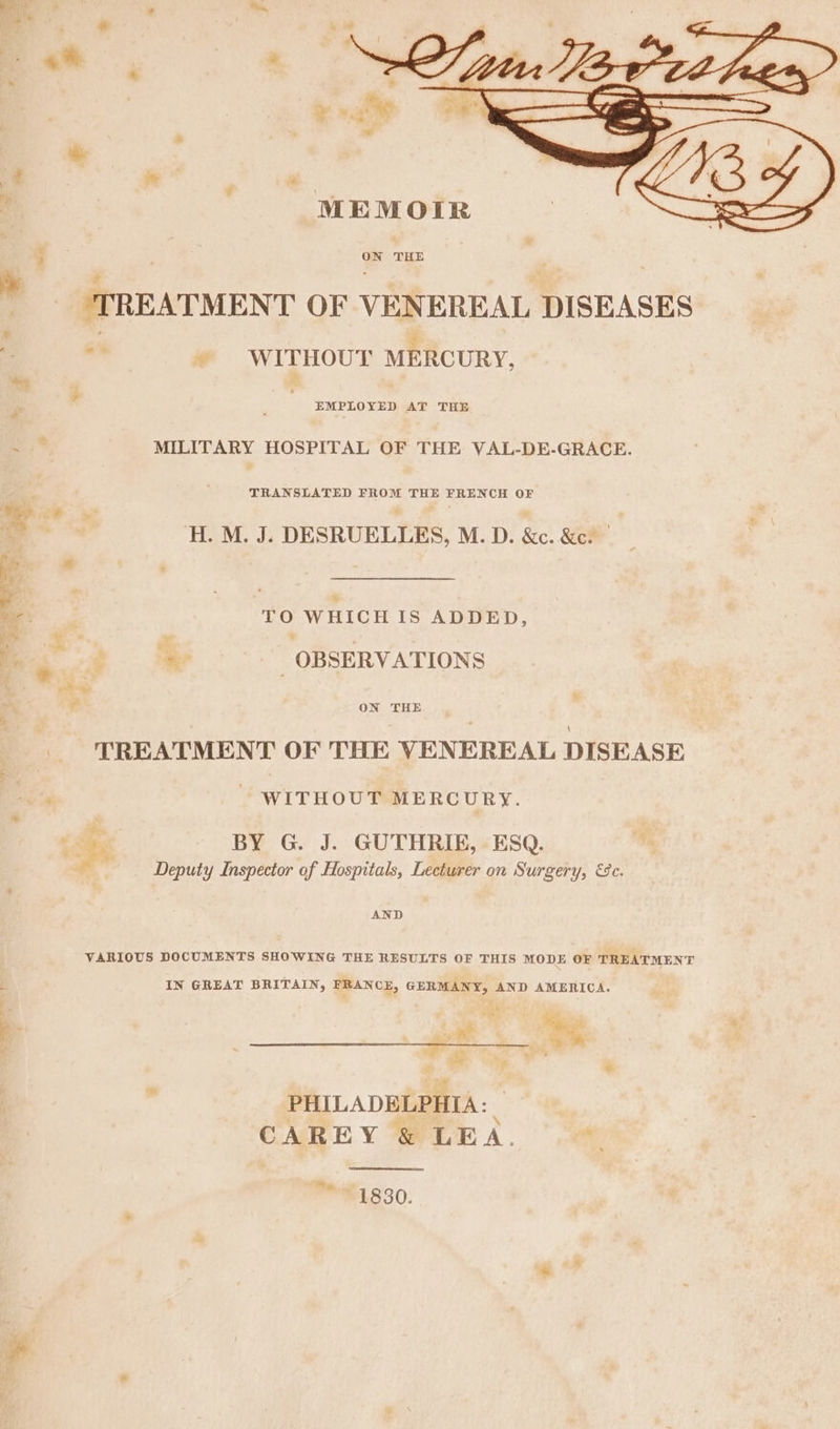 ies # y= 4 an : MEMOIR ; ON THE td : T REATMENT OF VENEREAL DISEASES . ¥ WITHOUT MERCURY, . ‘ EMPLOYED AT THE Fe MILITARY HOSPITAL OF THE VAL-DE-GRACE. TRANSLATED FROM THE FRENCH OF H. M. J; DESRUELLES, M.D. &amp;c. &amp;c. 7 * a TO WHICH Is ADDED, ts bs &lt; a ie ° . * OB SERVATIONS | : i : ON THE TREATMENT OF THE VENEREAL DISEASE WITHOUT MERCURY. aR BY G. J. GUTHRIE, ESQ. - Deputy Inspector of Hospitals, Lecturer on Surgery, 9c. AND VARIOUS DOCUMENTS SHOWING THE RESULTS OF THIS MODE OF TREATMENT IN GREAT BRITAIN, FRANCE, GERMANY, AND AMERICA. 3 &amp; &amp; ou , ’ . q ih &amp; 2 Se '* a . Yi Pd 2 2 he PHILADELPHIA: CAREY &amp; LEA. a hn. 1830.