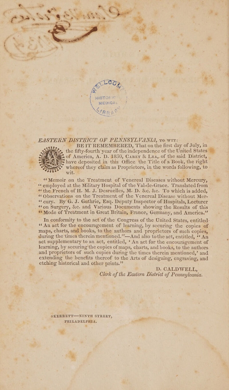 * Pra siclo: a ae: ha Oa ye f, } te ™ HISTORIC f ae MEDICA: / NLBRD , | | a EASTERN DISTRICT OF PENNSYLVANIA, v0: wre: - » BEIT REMEMBERED, That on the first day of July, in Re, re the fifty-fourth year of the independence of the United States Be( | bea of America, A. D. 1830, Canzy &amp; Lea,.of the said District, re fs have deposited in this Office the Title of a Book, the right a g&lt;* whereof they claim as Proprietors, in the words following, to - &gt;. ‘*Memoir on the Treatment of Venereal Diseases without Mercury, ‘the French of H. M. J. Desruelles, M. D. &amp;c. &amp;c. To which is added, ‘¢ Observations on the Treatment of the Venereal Disease without Mer- “‘cury. By’G. J. Guthrie, Esq. Deputy Inspector of Hospitals, Lecturer «© Mode of Treatment in Great Britain, France, Germany, and America.” In conformity to the act of the Congress of the United States, entitled: ‘¢ An act for the encouragement of learning, by securing the copies of maps, charts, and books, to the authors and proprietors of such copies, during the ‘times therein mentioned.’’—And also tothe act, entitled, ** An act supplementary to an act, entitled, ‘ An act for the encouragement of learning, by securing the copies of maps, charts, and books, to the authors and proprietors of such copies during the times therein mentioned,’ and extending the benefits thereof to the Arts of designing, engraving, and etching historical and other prints.’ | : : D. CALDWELL, “ Clerk of the Eastern District of Pennsylvania. SKERRETT—NINTH STREET, a PHILADELPHIA. iil ‘«