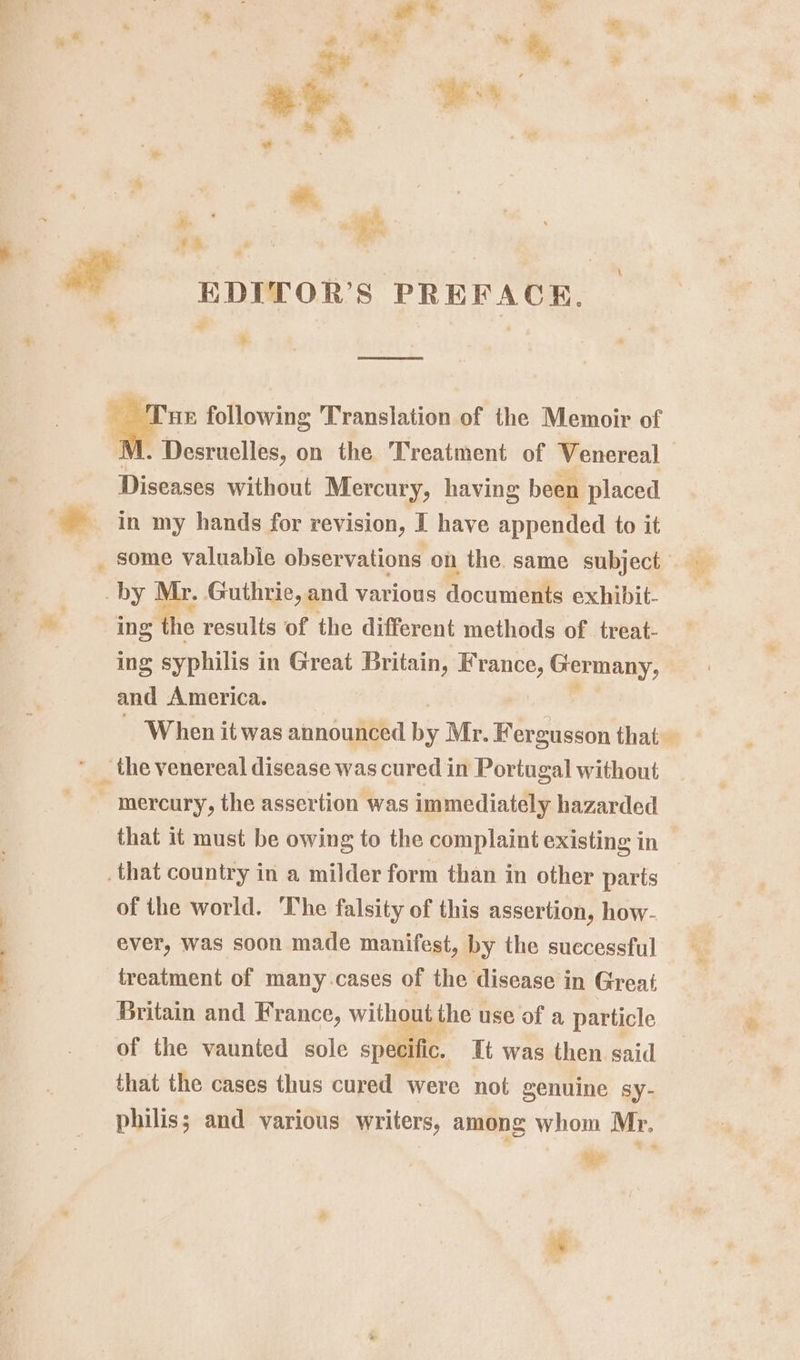 »* $e ee “* . ao” ie a a . Fd ae +h ** — gprror’s PREFACE. » \, i . HE following Translation of the Memoir of I 1. Desruelles, on the Treatment of Venereal — Diseases without Mercury, having been placed in my hands for revision, I have appended to it _ some valuable observations on the. same subject by Mr. Guthrie, and various documents exhibit- ing the results of the different methods of treat- ing syphilis in Great Britain, France, Germany, and America. 3 j ~ When it was announced by Mr. Fergusson that ‘ ‘the venereal disease was cured in Portugal without - mercury, the assertion was immediately hazarded that it must be owing to the complaint existing in that country in a milder form than in other parts _ of the world. ‘The falsity of this assertion, how- ever, was soon made manifest, by the successful treatment of many-cases of the disease in Great Britain and France, without the use of a particle of the vaunted sole specific. it was then said that the cases thus cured were not genuine sy- philis; and various writers, among whom Mr.