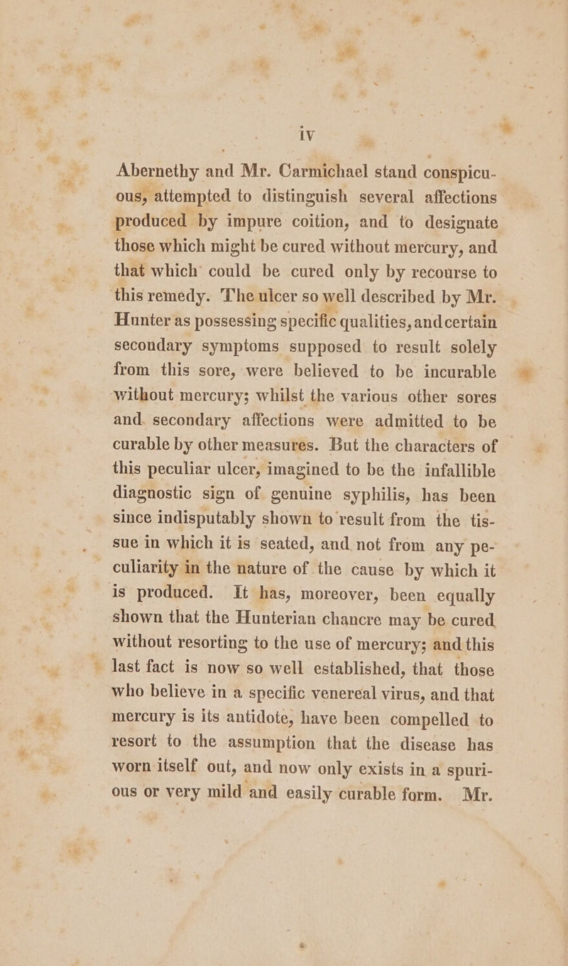 ® ye iv | Abernethy and Mr. Carmichael stand conspicu- ous, attempted to distinguish several affections produced by impure coition, and to designate those which might be cured without mercury, and that which could be cured only by recourse to this remedy. The ulcer so well described by Mr. Hunter as possessing specific qualities, andcertain. secondary symptoms supposed to result solely from this sore, were believed to be incurable without mercury; whilst the various other sores and. secondary affections were admitted to be curable by other measures. But the characters of this peculiar ulcer, imagined to be the infallible diagnostic sign of genuine syphilis, has been since indisputably shown to result from the tis- — sue in which it is seated, and not from any pe- culiarity in the nature of the cause by which it is produced. It has, moreover, been equally shown that the Hunterian chancre may be cured. without resorting to the use of mercury; and this last fact is now so well established, that those who believe in a specific venereal virus, and that mercury is its antidote, have been compelled to resort to the assumption that the disease has worn itself out, and now only exists in a spuri- ous OF HELY, mild and easily curable form. Mr.