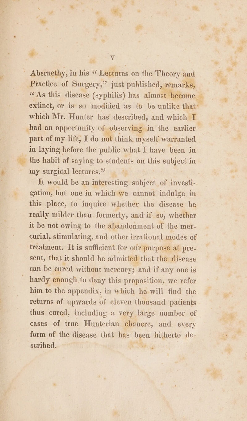 * . Vv Abernethy, i in his “ Lectures on the Theory and Practice of Surgery,” just published, remarks, which Mr. Hunter has described, and which I part of my life; I do not think myself warranted in laying before the public what I have been in my surgical lectures.’’ gation, but one in which we cannot indulge in this place, to inquire whether the disease be really milder than formerly, and if so, whether it be not owing to the abandonment of the mer- curial, stimulating, and other irrational modes of treatment. It is sufficient for our purpose at pre- sent, that it should be admitted that the disease can be cured without mercury; and if any one is hardy enough to deny this proposition, we refer him to the appendix, in which he will find the returns of upwards of eleven thousand patients thus cured, including a very large number of cases of true Hunterian chancre, and. every form of the disease that has meen hitherto de- scribed.