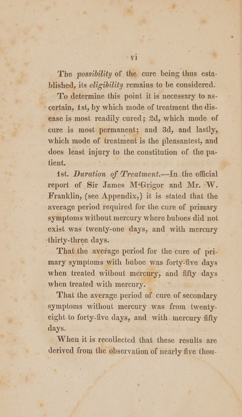 “vi , The possibility of the cure being thus esta- blished, its. eligibility remains to be considered. To determine this point it is necessary to as- certain, ist, by which mode of treatment the dis- ease is most readily cured; 2d, which mode of cure is most permanent; and 3d, and lastly, which mode of treatment i is the pleasantest, and does least injury to the constitution of the pa- tient. é Ast. Duration of Treatment. ih the official report of Sir James M‘Grigor and Mr. “W. Franklin, (see Appendix,) it is. stated that the average period required for the cure of primary symptoms without mercury where buboes did not exist was twenty-one days, and with mercury ‘thirty-three days. | That the average period for the-cure of pri- mary symptoms with buboe was forty-five days when treated without. mercury, and sank days when treated with mercury. | That the average period of cure of aes symptoms without mercury was from twenty- eight to forty-five days, and. with. mercury fifty days. — W hen it is recollected that ‘has results are derived from the observation of nearly five thou-