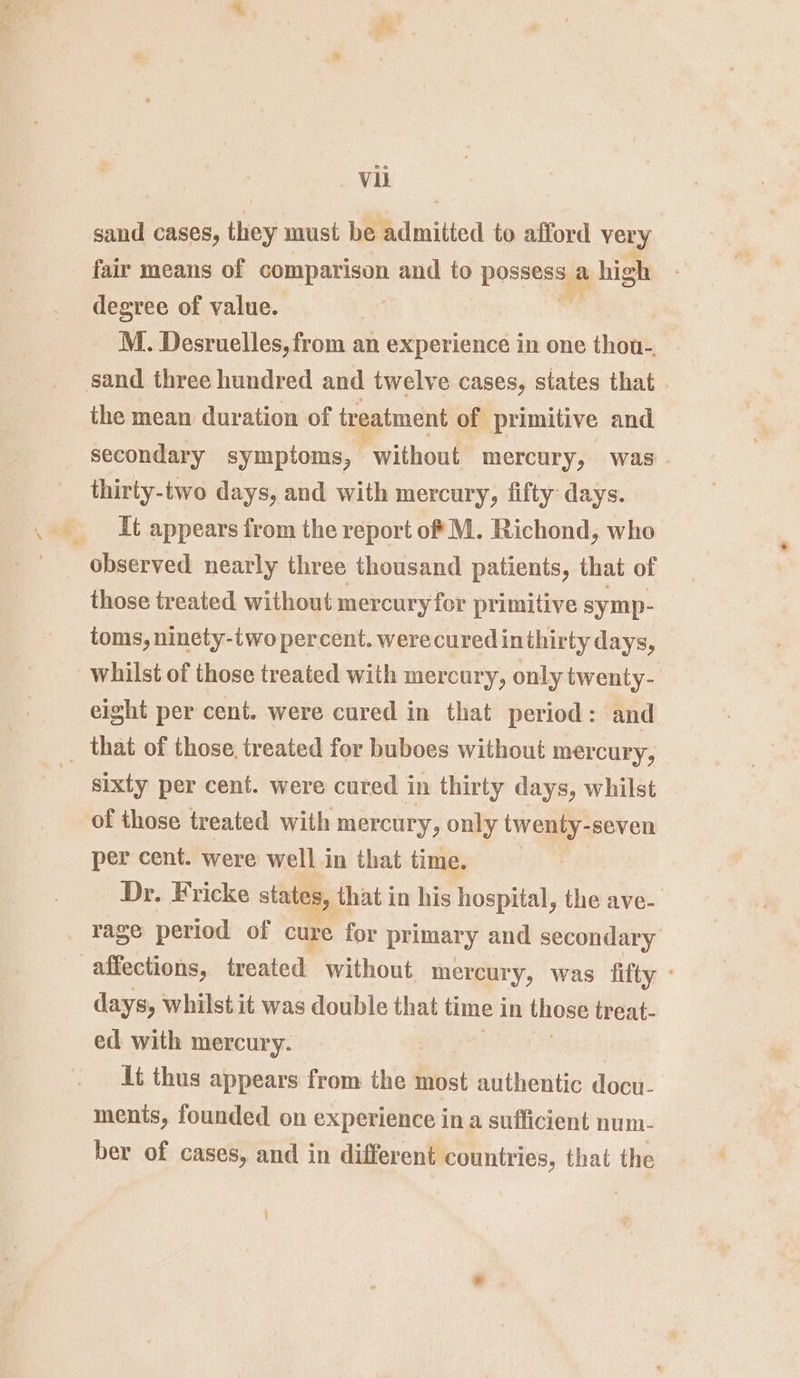 sand cases, they must be admitted to afford very fair means of comparison and to pocteess a uv high degree of value. M. Desruelles, from an experience in one thou-, sand three hundred and twelve cases, states that the mean duration of treatment of primitive and secondary symptoms, without mercury, was. _ thirty-two days, and with mercury, fifty days. _ It appears from the report of M. Richond, who observed nearly three thousand patients, that of those treated without mercury for primitive symp- toms, ninety-two percent. were cured inthirty days, © whilst of those treated with mercury, only twenty- eight per cent. were cured in that period: and _ that of those. treated for buboes without mercury, | sixty per cent. were cured in thirty days, whilst of those treated. with mercury, only twenty- -seven per cent. were well in that time. Dr. Fricke states, that in his hospital, the ave- rage period of cure for primar y and secondary affections, treated without mercury, was fifty days, whilstit was double that time 3 in those treat- ed with mercury. it thus appears from the most authentic docu- ments, founded on experience in a sufficient num- ber of cases, and in different countries, that the