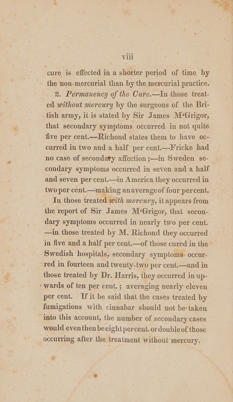 ‘cure is effected in a shorter period of time by » the non-mercurial than by the mercurial practice. 2. Permanency of the Cure.—In those treat- ed without mercury by the surgeons of the Bri- -tish army, it is stated by Sir James M‘Grigor, that. secondary symptoms occurred in not quite five per cent.—Richond states them to have oc- curred in two and a half per cent.—Fricke had condary symptoms occurred in seven and a half and. seven per cent.—in America they occurred in two per cent.—making anaverageof four percent. In those treated with mercury, it appears from the report of Sir James M‘Grigor, that secon- dary symptoms occurred in nearly two per cent. —in those treated by M. Richond they occurred in five and a half per cent.—of those cured in the Swedish hospitals, secondary symptoms- occur- ‘red in fourteen and twenty-two per cent.—and in those treated by Dr. Harris, they occurred in up- wards of ten per cent. ; averaging nearly eleven per cent. If it be said that the cases treated by fumigations with cinnabar should not be-taken into this account, the number of secondary cases would even then be eight percent. or double of those occurring after the treatment without mercury. ww