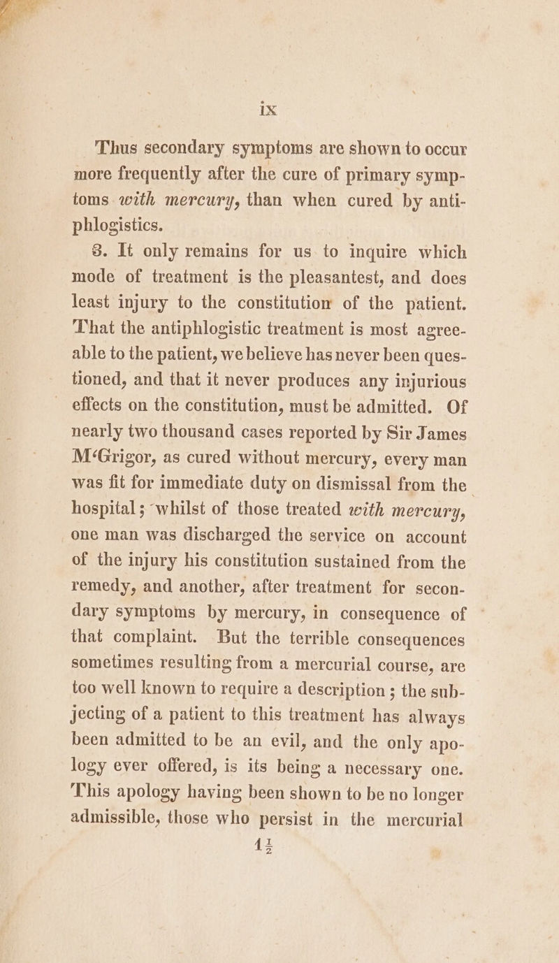 Thus secondary symptoms are shown to occur more frequently after the cure of primary symp- toms with mercury, than when cured by anti- phlogistics. | 8. It only remains for us. to inquire which mode of treatment is the pleasantest, and does least injury to the constitutiow of the patient. That the antiphlogistic treatment is most agree- able to the patient, we believe has never been ques- tioned, and that it never produces any injurious _ effects on the constitution, must be admitted. Of nearly two thousand cases reported by Sir James M‘Grigor, as cured without mercury, every man was fit for immediate duty on dismissal from the hospital; whilst of those treated with mercury, one man was discharged the service on account of the injury his constitution sustained from the remedy, and another, after treatment for secon- dary symptoms by mercury, in consequence of ~ that complaint. But the terrible consequences sometimes resulting from a mercurial course, are too well known to require a description ; the sub- jecting of a patient to this treatment has always been admitted to be an evil, and the only apo- logy ever offered, is its being a necessary one. This apology having been shown to be no longer admissible, those who persist in the mercurial 1;