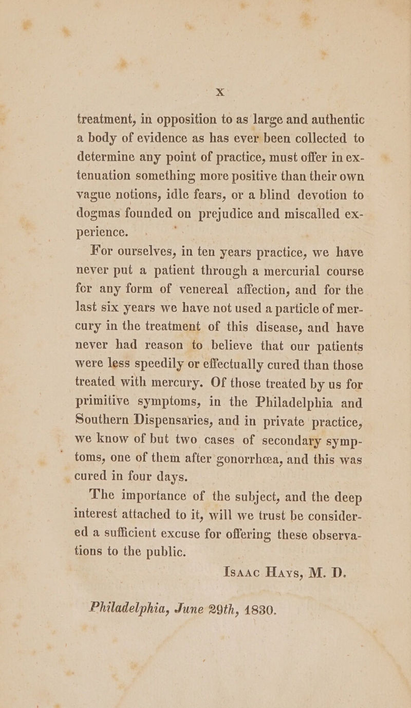 treatment, in opposition to as large and authentic a body of evidence as has ever been collected to determine any point of practice, must offer in ex- tenuation something more positive than their own vague notions, idle fears, or a blind devotion to dogmas founded on prejudice and miscalled ex- perience. : For ourselves, in ten years practice, we have never put a patient through a mercurial course for any form of venereal affection, and for the last six years we have not used a particle of mer-_ cury in the treatment of this disease, and have never had reason to believe that our patients were less speedily or effectually cured than those treated with mercury. Of those treated by us for primitive symptoms, in the Philadelphia and Southern Dispensaries, and in private practice, we know of but two cases of secondary symp- toms, one of them after gonorrhoea, and this was cured in four days. The importance of the subject, and the deep interest attached to it, will we trust be consider- ed a sufficient excuse for offering these observa- tions to the public. Isaac Hays, M. D. Philadelphia, June 29th, 1830.