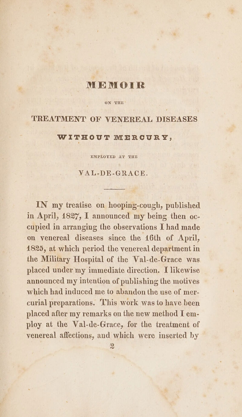 MEMOIR ON THE TREATMENT OF VENEREAL DISEASES WITHOUT MERCURY; EMPLOYED AT THE VAL-DE-GRACE. oo —— IN my treatise on hooping-cough, published in April, 1827, [ announced my being then oc- cupied in arranging the observations I had made on venereal diseases since the 16th of April, 1825, at which period the venereal department in the Military Hospital of the Val-de-Grace was placed under my immediate direction. I likewise announced my intention of publishing the motives which had induced me to abandon the use of mer- curial preparations. his work was to have been placed after my remarks on the new method I em- ploy at the Val-de-Grace, for the treatment of venereal affections, and which were inserted by