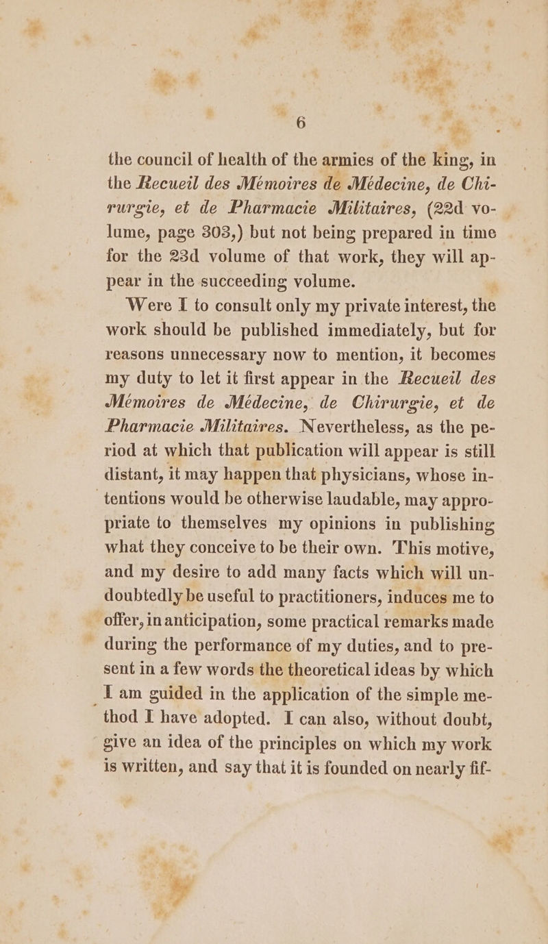 : x iv Ta a ro ~ ’ ‘ er ' é eo of a, .s “a” ' , i 4 ‘ $ the council of health of the armies of the king, in the Recueil des Mémoires de Medecine, de Chi- lume, page 303,) but not being prepared in time for the 23d volume of that erie they will ap- pear in the succeeding volume. Were I to consult only my private interest, the work should be published immediately, but for reasons unnecessary now to mention, it becomes my duty to let it first appear in the Recueil des Memoires de Médecine, de Chirurgie, et de Pharmacie Militaires. Nevertheless, as the pe- riod at which that publication will appear is still distant, it may happen that physicians, whose in- priate to themselves my opinions in publishing what they conceive to be their own. This motive, and my desire to add many facts which will un- doubtedly be useful to practitioners, induces me to during the performance of my duties, and to pre- sent in a few words the theoretical ideas by which I am guided in the application of the simple me- give an idea of the principles on which my work is written, and say that it is founded on nearly fif-