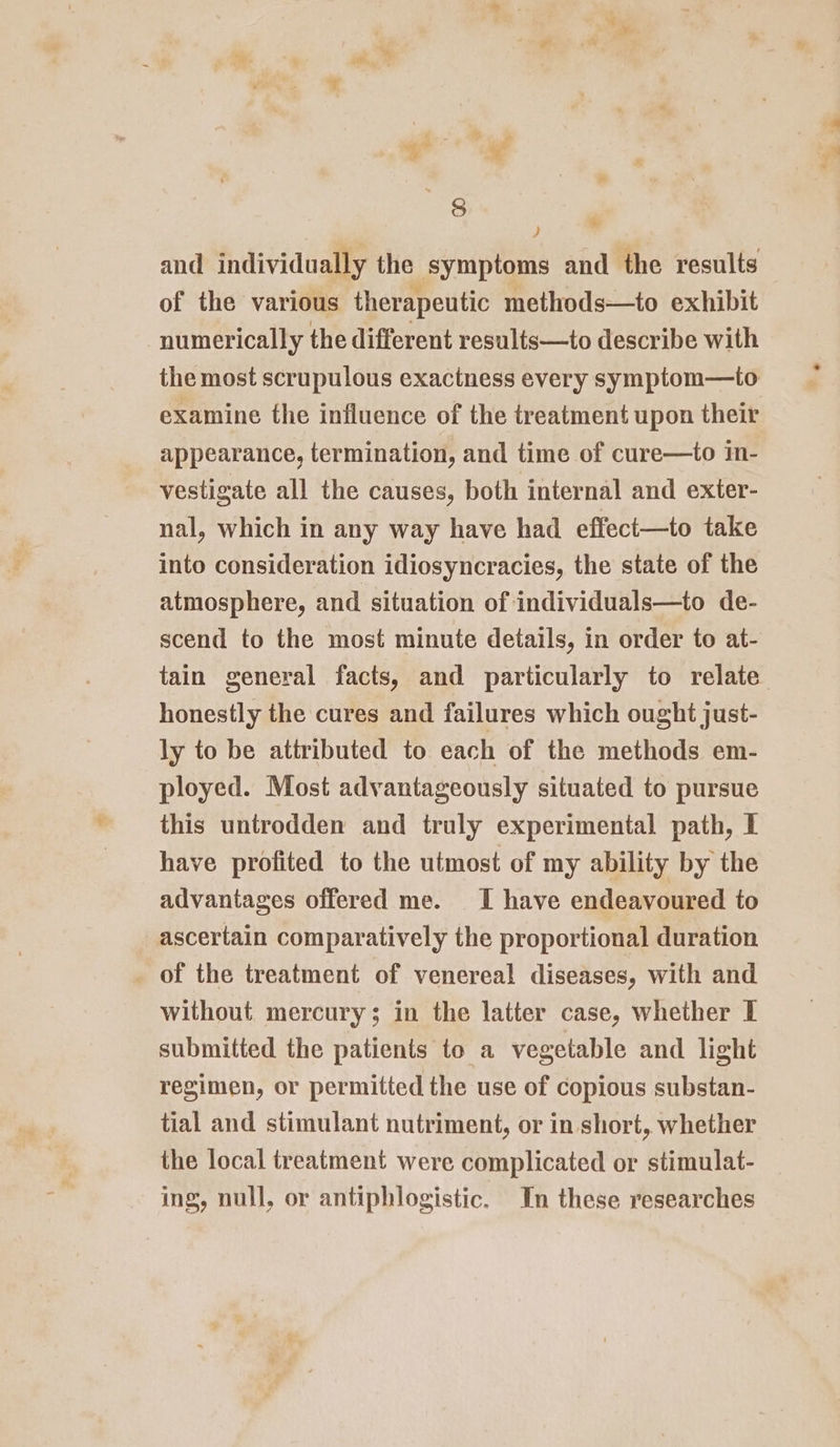 * ) and individually the symptoms and the results of the various therapeutic methods—to exhibit numerically the different results—to describe with the most scrupulous exactness every symptom—to: examine the influence of the treatment upon their appearance, termination, and time of cure—to in- vestigate all the causes, both internal and exter- nal, which in any way have had effect—to take into consideration idiosyncracies, the state of the atmosphere, and situation of individuals—to de- scend to the most minute details, in order to at- tain general facts, and particularly to relate honestly the cures and failures which ought just- ly to be attributed to each of the methods em- ployed. Most advantageously situated to pursue this untrodden and truly experimental path, I have profited to the utmost of my ability by the advantages offered me. I have endeavoured to ascertain comparatively the proportional duration of the treatment of venereal diseases, with and without mercury; in the latter case, whether I submitted the patients to a vegetable and light regimen, or permitted the use of copious substan- tial and stimulant nutriment, or in short, whether the local treatment were complicated or stimulat- ing, null, or antiphlogistic. In these researches