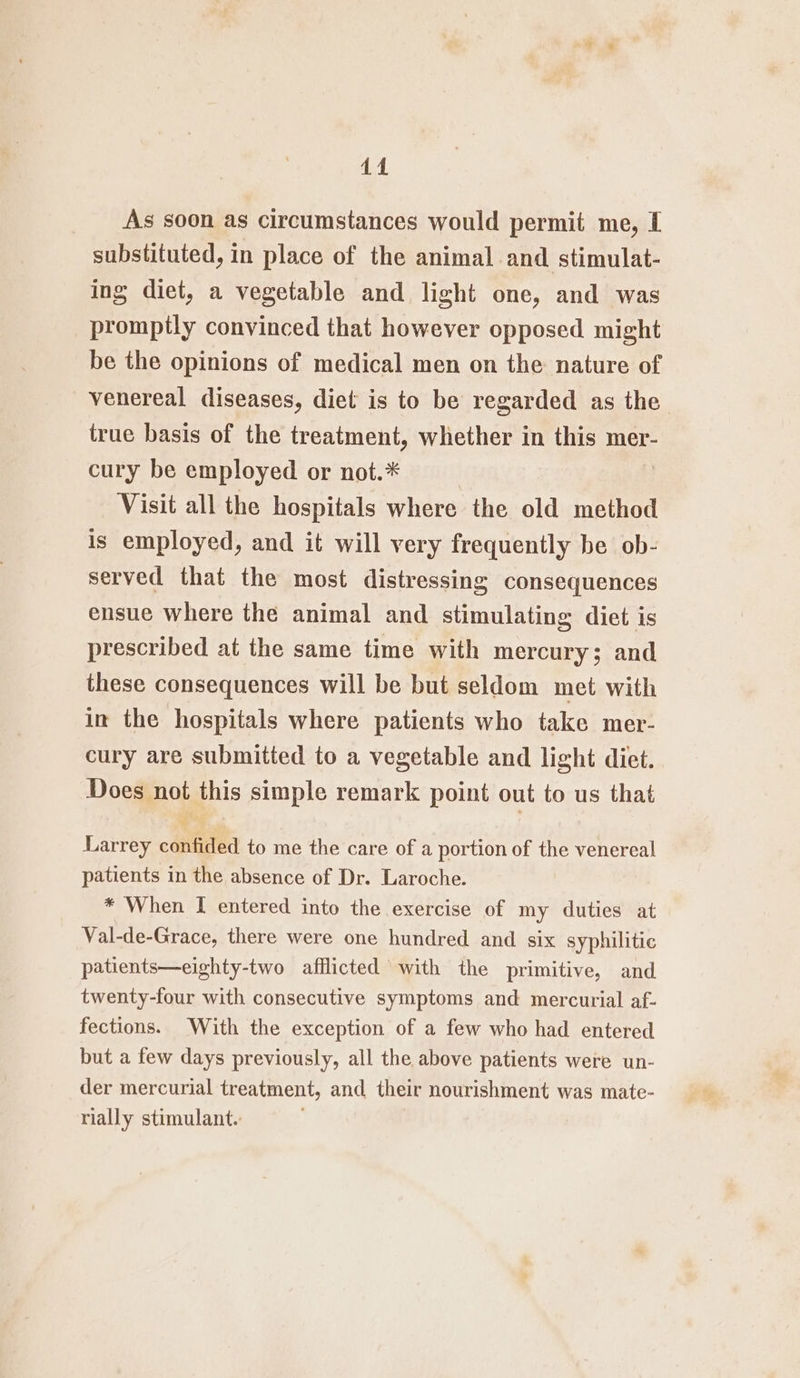 44 As soon as circumstances would permit me, I substituted, in place of the animal and stimulat- ing diet, a vegetable and light one, and was promptly convinced that however opposed might be the opinions of medical men on the nature of venereal diseases, diet is to be regarded as the true basis of the treatment, whether in this mer- cury be employed or not.* Visit all the hospitals where the old method is employed, and it will very frequently be ob- served that the most distressing consequences ensue where the animal and stimulating diet is prescribed at the same time with mercury; and these consequences will be but seldom met with in the hospitals where patients who take mer- cury are submitted to a vegetable and light diet. Does not this simple remark point out to us that gig Larrey confided to me the care of a portion of the venereal patients in the absence of Dr. Laroche. * When I entered into the exercise of my duties at Val-de-Grace, there were one hundred and six syphilitic patients—eighty-two afflicted with the primitive, and twenty-four with consecutive symptoms and mercurial af- fections. With the exception of a few who had entered but a few days previously, all the above patients were un- der mercurial treatment, and their nourishment was mate- rially stimulant.