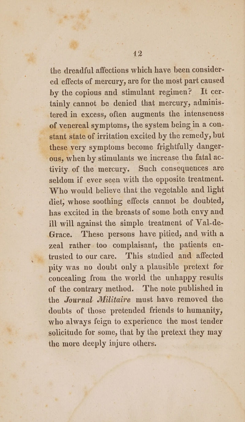 the dreadful affections which have been consider- ed effects of mercury, are for the most part caused by the copious and stimulant regimen? It cer- tainly cannot be denied that mercury, adminis- tered in excess, often augments the intenseness of venereal symptoms, the system being in a con- stant state of irritation excited by the remedy, but these very symptoms become frightfully danger- ous, when by stimulants we increase the fatal ac- tivity of the mercury. Such consequences are seldom if ever seen with the opposite treatment. Who would believe that the vegetable and light diet, whose soothing effects cannot be doubted, has excited in the breasts of some both envy and ill will against the simple treatment of Val-de- Grace. ‘These persons have pitied, and with a zeal rather too complaisant, the patients en- _ trusted to our care. This studied and affected pity was no doubt only a plausible pretext for concealing from the world the unhappy results of the contrary method. ‘The note published in the Journal Militaire must have removed the doubts of those pretended friends to humanity, who always feign to experience the most tender solicitude for some, that by the pretext they may the more deeply injure others.