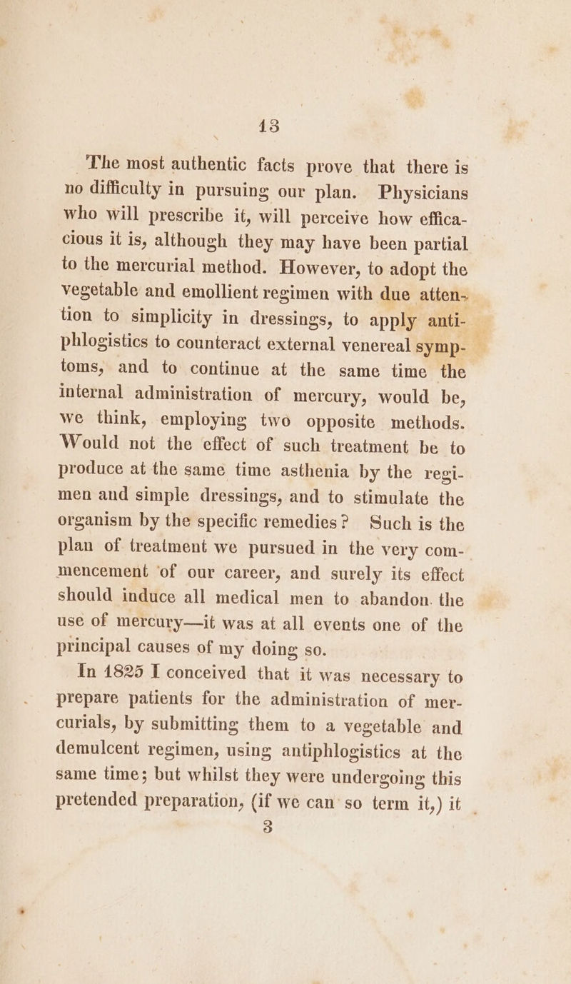 The most authentic facts prove that there is no difficulty in pursuing our plan. Physicians who will prescribe it, will perceive how effica- clous it is, although they may have been partial | to the mercurial method. However, to adopt the vegetable and emollient regimen with due atten- tion to simplicity in dressings, to apply anti- phlogistics to counteract external venereal symp- : toms, and to continue at the same time the internal administration of mercury, would be, we think, employing two opposite methods. Would not the effect of such treatment be to produce at the same time asthenia by the regi- men and simple dressings, and to stimulate the organism by the specific remedies? Such is the plan of treatment we pursued in the very com- mencement ‘of our career, and surely its effect should induce all medical men to abandon. the use of mercury—it was at all events one of the principal causes of my doing so. In 1825 I conceived that it was necessary to prepare patients for the administration of mer- curials, by submitting them to a vegetable and demulcent regimen, using antiphlogistics at the same time; but whilst they were undergoing this pretended preparation, (if we can’so term it,) it _ 3