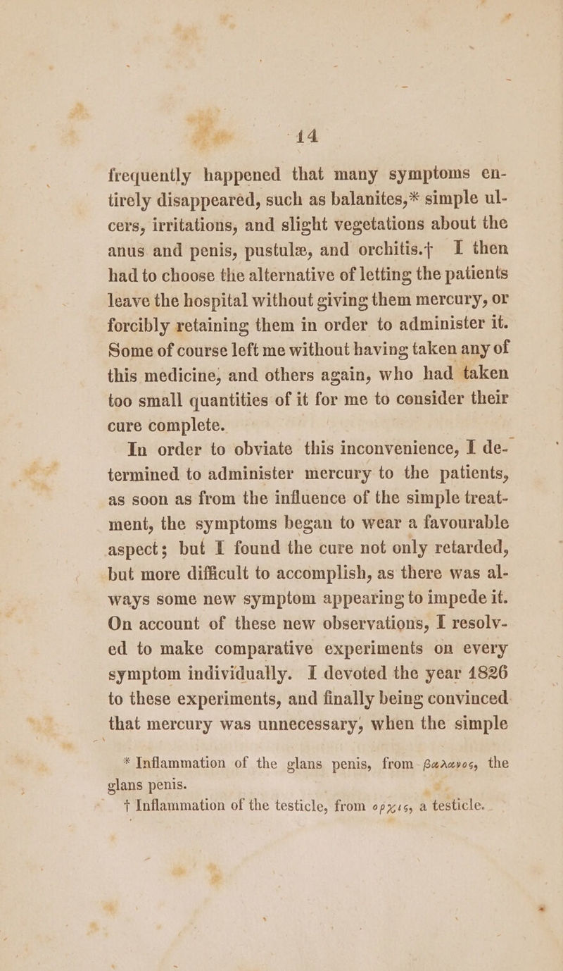 hy He ae 44 frequently happened that many symptoms en- tirely disappeared, such as balanites,* simple ul- cers, irritations, and slight vegetations about the anus. and penis, pustule, and orchitis.; I then had to choose the alternative of letting the patients leave the hospital without giving them mercury, or forcibly retaining them in order to administer it. Some of course left me without having taken any of this medicine, and others again, who had taken too small quantities of it for me to consider their cure complete. In order to obviate this inconvenience, I de- termined to administer mercury to the patients, as soon as from the influence of the simple treat- ment, the symptoms began to wear a favourable aspect; but I found the cure not only retarded, but more difficult to accomplish, as there was al- ways some new symptom appearing to impede if. On account of these new observations, I resolv- ed to make comparative experiments on every symptom individually. I devoted the year 1826 to these experiments, and finally being convinced. that mercury was unnecessary, when the simple * Inflammation of the glans penis, from-faaavos, the glans penis. t Inflammation of the testicle, from op %is, a testicle.