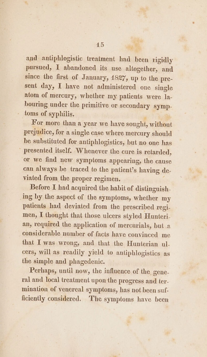 a and antiphlogistic treatment had been rigidly pursued, I abandoned its use altogether, and since the first of January, 1827, up to the pre- sent day, I have not administered one single atom of mercury, whether my patients were la- bouring under the primitive or secondary symp- - toms of syphilis. For more than a year we have sought, without prejudice, for a single case where mer cury should be substituted for antiphlogistics, but no one has ' presented itself. Whenever the cure is retarded, or we find new symptoms appearing, the cause can always be traced to the patients s having de- viated from the proper regimen. Before I had acquired the habit of distinguish. ing by the aspect of the symptoms, whether my patients had deviated from the prescribed regi- - men, I thought that those ulcers styled Hunteri- an, required the application of mercurials, but .a considerable number of facts have convinced me that I was wrong, and that the Hunterian ul- cers, will as readily yield to antiphlogistics as the simple and phagedenic. Perhaps, until now, the influence of the gene- ral and local treatment upon the progress and ter- mination of venereal symptoms, has not been suf- ficiently considered. ‘The symptoms have been