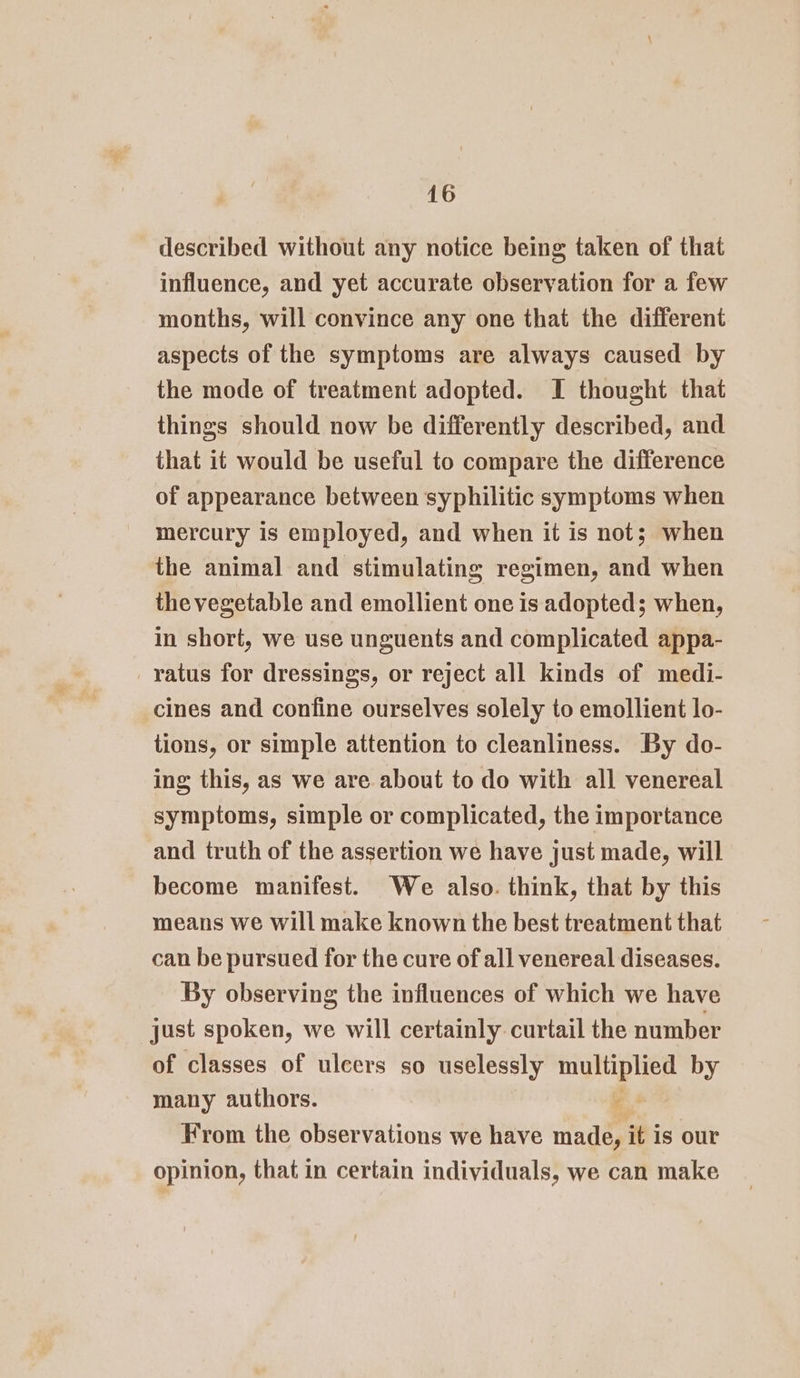 described without any notice being taken of that influence, and yet accurate observation for a few months, will convince any one that the different aspects of the symptoms are always caused by the mode of treatment adopted. I thought that things should now be differently described, and that it would be useful to compare the difference of appearance between syphilitic symptoms when mercury is employed, and when it is not; when the animal and stimulating regimen, and when the vegetable and emollient one is adopted; when, in short, we use unguents and complicated appa- ratus for dressings, or reject all kinds of medi- cines and confine ourselves solely to emollient lo- tions, or simple attention to cleanliness. By do- ing this, as we are about to do with all venereal symptoms, simple or complicated, the importance and truth of the assertion we have just made, will become manifest. We also. think, that by this means we will make known the best treatment that can be pursued for the cure of all venereal diseases. By observing the influences of which we have just spoken, we will certainly curtail the number of classes of ulcers so uselessly multiplied by many authors. e From the observations we have made, it is our opinion, that in certain individuals, we can make