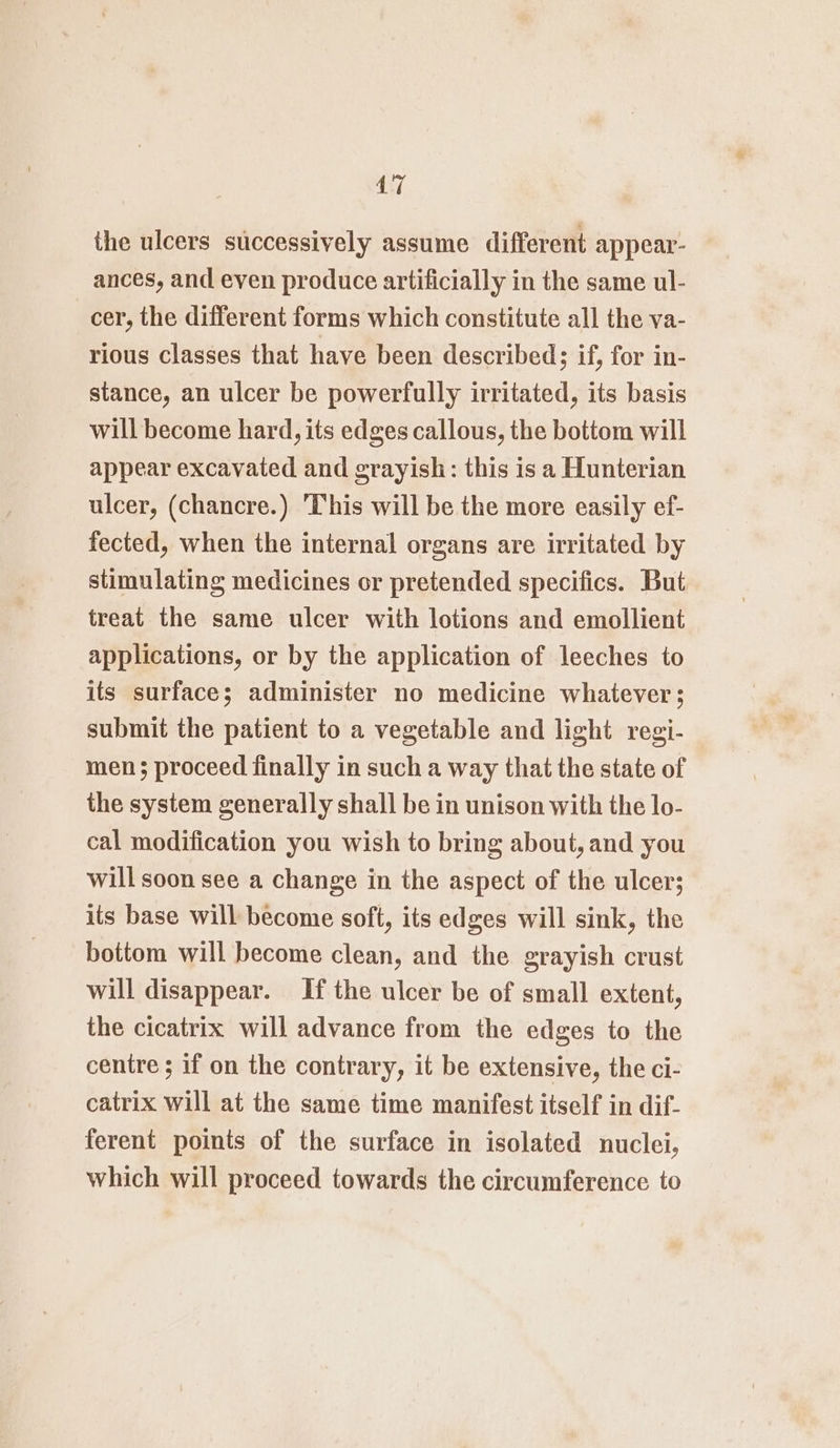 the ulcers successively assume different appear- ances, and even produce artificially in the same ul- cer, the different forms which constitute all the va- rious classes that have been described 3; if, for in- stance, an ulcer be powerfully irritated, its basis will become hard, its edges callous, the bottom will appear excavated and grayish: this is a Hunterian ulcer, (chancre.) This will be the more easily ef- fected, when the internal organs are irritated by stimulating medicines or pretended specifics. But treat the same ulcer with lotions and emollient applications, or by the application of leeches to its surface; administer no medicine whatever; submit the patient to a vegetable and light regi- men; proceed finally in such a way that the state of the system generally shall be in unison with the lo- cal modification you wish to bring about, and you will soon see a change in the aspect of the ulcer; its base will become soft, its edges will sink, the bottom will become clean, and the grayish crust will disappear. If the ulcer be of small extent, the cicatrix will advance from the edges to the centre ; if on the contrary, it be extensive, the ci- catrix will at the same time manifest itself in dif- ferent points of the surface in isolated nuclei, which will proceed towards the circumference to