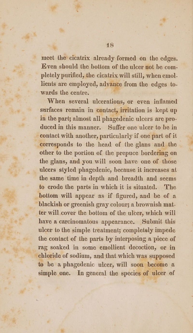 * meet the cicatrix already formed on the edges. Kven should the bottom of the ulcer not be com- pletely purified, the cicatrix will still, when emol- wards the centre. When several ulcerations, or even inflamed surfaces remain in contact, irritation is kept up . ¥ ° in the part; almost all phagedenic ulcers are pro- duced in this manner. Suffer one ulcer to be in other to the portion of the prepuce bordering on the glans, and you will soon have one of those the same time in depth and breadth and seems to erode the parts in which it is situated. The ‘blackish or greenish gray colour; a brownish mat- ter will cover the bottom of the ulcer, which will have a carcinomatous appearance. Submit this ulcer to the simple treatment; completely impede the contact of the parts by interposing a piece of rag soaked in some emollient decoction, or in simple one. In general the species of ulcer of