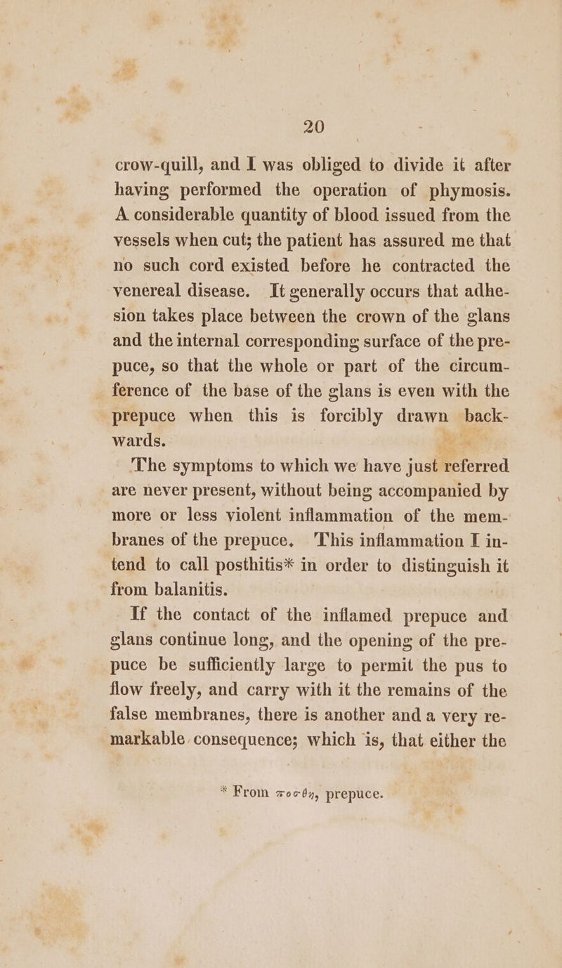 crow-quill, and I was obliged to divide it after having performed the operation of phymosis. A considerable quantity of blood issued from the vessels when cut; the patient has assured me that no such cord existed before he contracted the venereal disease. It generally occurs that adhe- sion takes place between the crown of the glans and the internal corresponding surface of the pre- puce, so that the whole or part of the circum- ference of the base of the glans is even with the prepuce when this is forcibly on back: wards. &lt;e The symptoms to which we have juall referred are never present, without being accompanied by more or less violent inflammation of the mem- branes of the prepuce, This inflammation I in- tend to call posthitis* in order to distinguish it from balanitis. | If the contact of the inflamed prepuce and glans continue long, and the opening of the pre- puce be sufficiently large to permit the pus to flow freely, and carry with it the remains of the false membranes, there is another and a very re- markable consequence; which is, that either the * From zocdy, prepuce.