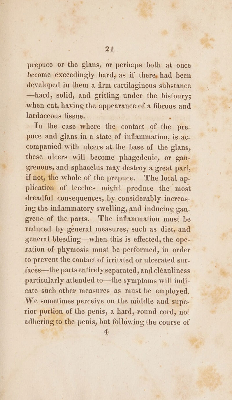 a1 prepuce or the glans, or perhaps both at once become exceedingly hard, as if theres had been developed in them a firm cartilaginous substance —hard, solid, and gritting under the bistoury; when cut, having the appearance of a fibrous and lardaceous tissue. ‘ In the case where the contact of the pre- puce and glans in a state of inflammation, is.ac- companied with ulcers at.the base of the glans, these ulcers will become phagedenic, or gan- grenous, and sphacelus may destroy a great part, if not, the whole of the prepuce. The local ap- plication of leeches might produce the most dreadful consequences, by considerably increas- ing the inflammatory swelling, and inducing gan- grene of the parts. The inflammation must be reduced by general measures, such as diet, and general bleeding—when this is effected, the ope- ration of phymosis must be performed, in order to prevent the contact of irritated or ulcerated sur- faces—the parts entirely separated, and cléanliness particularly attended to—the symptoms will indi- cate such other measures as must be employed. We sometimes perceive on the middle and supe- rior portion of the penis, a hard, round cord, not adhering to the penis, but following the course of Hi a