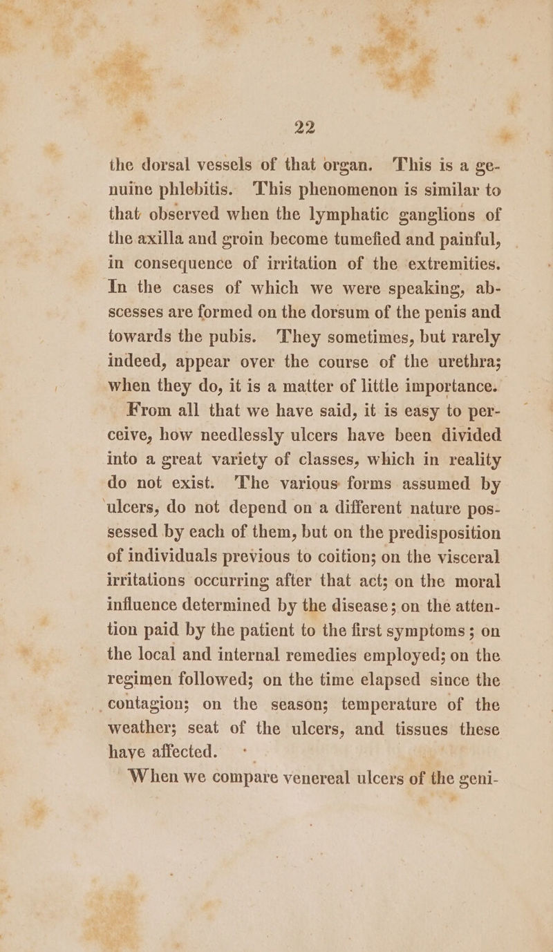 the dorsal vessels of that organ, This is a ge- nuine phlebitis. This phenomenon is similar to that observed when the lymphatic ganglions of the axilla and groin become tumefied and painful, in consequence of irritation of the extremities. In the cases of which we were speaking, ab- scesses are formed on the dorsum of the penis and towards the pubis. ‘They sometimes, but rarely indeed, appear over the course of the urethra; when they do, it is a matter of little importance. From all that we have said, it is easy to per- ceive, how needlessly ulcers have been divided into a great variety of classes, which in reality do not exist. ‘The various forms assumed by ulcers, do not depend on a different nature pos- sessed by each of them, but on the predisposition of individuals previous to coition; on the visceral irritations occurring after that act; on the moral influence determined by the disease; on the atten- tion paid by the patient to the first symptoms; on the local and internal remedies employed; on the regimen followed; on the time elapsed since the contagion; on the season; temperature of the weather; seat of the ulcers, and tissues these haye affected. ‘When we compare venereal ulcers of td oeigs
