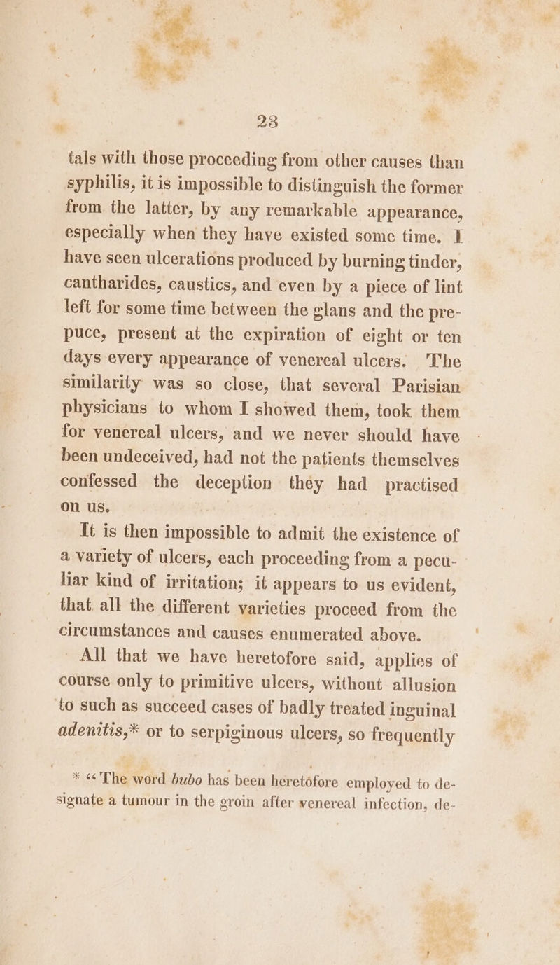 tals with those proceeding from other causes than syphilis, it is impossible to distinguish the former from the latter, by any remarkable appearance, especially when they have existed some time. I have seen ulcerations produced by burning tinder, cantharides, caustics, and even by a piece of lint left for some time between the glans and the pre- puce, present at the expiration of eight or ten days every appearance of venereal ulcers. The similarity was so close, that several Parisian physicians to whom I showed them, took them for venereal ulcers, and we never should have been undeceived, had not the patients themselves confessed the deception they ao practised on us. It is then sta aaah to Aaa the existence of a variety of ulcers, each proceeding from a pecu- liar kind of irritation; it appears to us evident, that. all the different varieties proceed from the circumstances and causes enumerated above. _ All that we have heretofore said, applies of course only to primitive ulcers, without allusion to such as succeed cases of badly treated inguinal adenitis,* or to serpiginous ulcers, so frequently * «The word bubo has been her etéfore employed to de- signate a tumour in the groin after venereal infection, de-