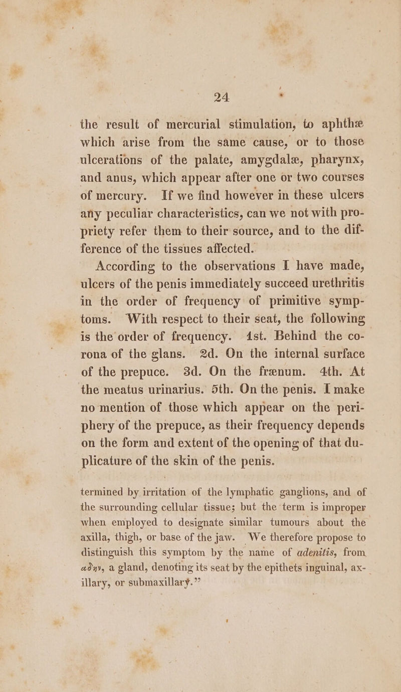 which arise from the same cause, or to those ulcerations of the palate, amygdale, pharynx, and anus, which appear after one or two courses of mercury. If we find however in these ulcers any peculiar characteristics, can we not with pro- priety refer them to their source, and to the dif- ference of the tissues affected. According to the observations I have made, ulcers of the penis immediately succeed urethritis in the order of frequency of primitive symp- toms. With respect to their seat, the following is the order of frequency. 4st. Behind the co-— rona of the glans. 2d. On the internal surface of the prepuce. 3d. On the frenum. 4th. At no mention of those which appear on the peri- phery of the prepuce, as their frequency depends on the form and extent of the opening of that du- plicature of the skin of the penis. termined by irritation of the lymphatic ganglions, and of the surrounding cellular tissue; but the term is improper when employed to designate similar tumours about the axilla, thigh, or base of the jaw. We therefore propose to distinguish this symptom by the name of adenitis, from aday, a gland, denoting its seat by the epithets inguinal, ax-_ illary, or submaxillary.”