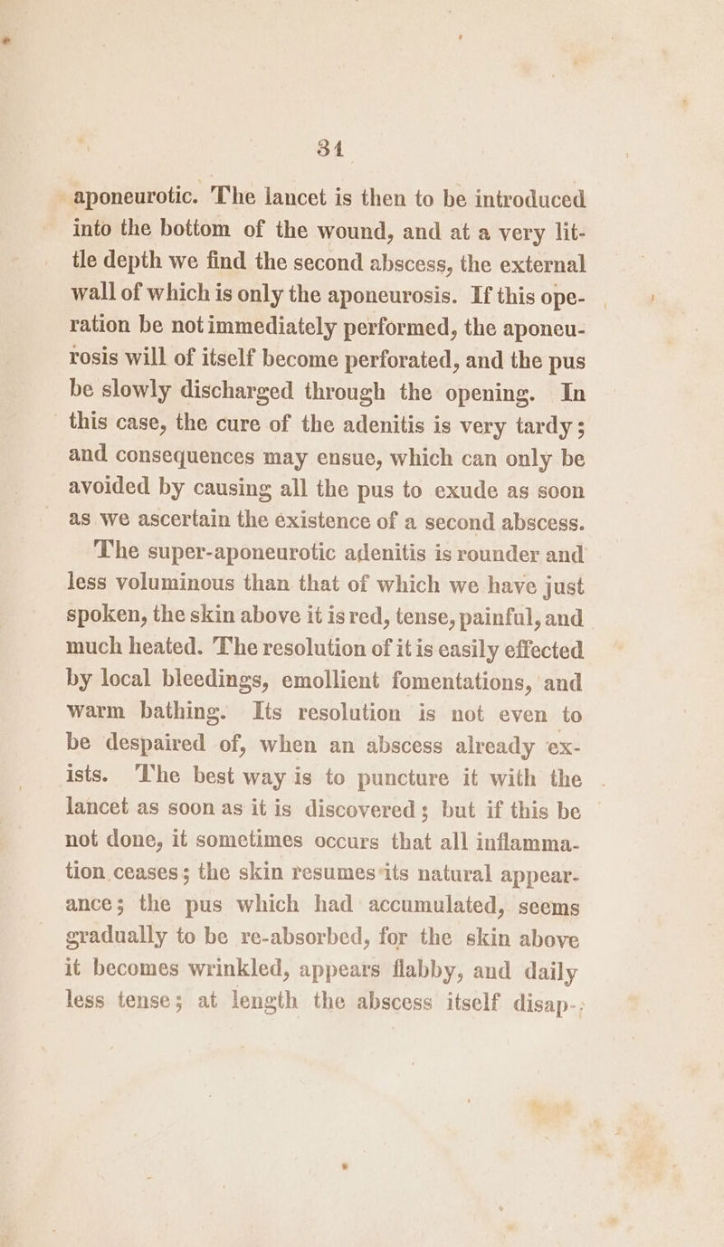 -aponeurotic. The lancet is then to be introduced into the bottom of the wound, and at a very lit- tle depth we find the second abscess, the external wall of which is only the aponeurosis. If this ope- _ ration be not immediately performed, the aponeu- rosis will of itself become perforated, and the pus be slowly discharged through the opening. In _ this case, the cure of the adenitis is very tardy ; and consequences may ensue, which can only be avoided by causing all the pus to exude as soon as we ascertain the existence of a second abscess. The super-aponeurotic adenitis is rounder and less voluminous than that of which we have just spoken, the skin above it is red, tense, painful, and much heated. The resolution of it is easily effected by local bleedings, emollient fomentations, and warm bathing. Its resolution is not even to be despaired of, when an abscess already ex- ists. The best way is to puncture it with the lancet as soon as it is discovered; but if this be © not done, it sometimes occurs that all inflamma- tion ceases; the skin resumes*its natural appear- ance; the pus which had accumulated, seems gradually to be re-absorbed, for the skin above it becomes wrinkled, appears flabby, and daily less tense; at length the abscess itself disap-;