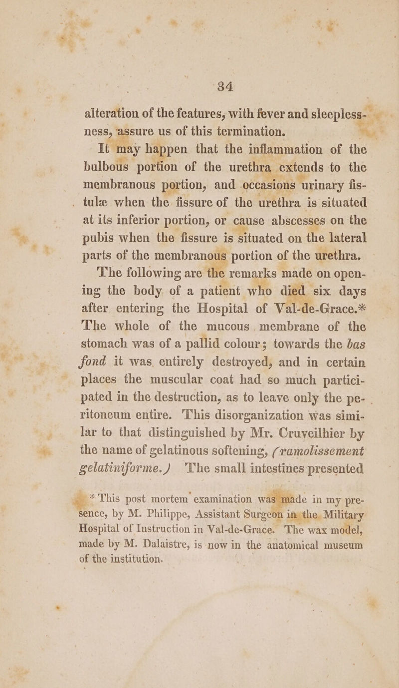 alteration of the features, with fever and sleepless- It may he pen that the inflammation of the bulbous por ion of the urethra. extends to the membranous portion, and occasions urinary fis- at its inferior portion, or cause absces: s on the pubis when the fissure is situated on the lateral parts of the membranous portion of the urethra. The following are tl remarks made on open- ing the body of a patient who died six days after entering the Hospital of Val- e-Grace.* The whole of the mucous. membrane of the stomach was of a pallid colour; towards the bas fond it was, entirely destroyed, and in certain places the muscular coat had so much partici- pated in the destruction, as to leave only the pe- | ritoneum entire. This disorganization was simi- lar to that distinguished by Mr. Cruveilhier by the name of gelatinous softening, (ramolissement gelatiniforme.) 'The small intestines presented * This post mortem examination ea in my pre- sence, by M. Philippe, Assistant Surge in the. Military Hospital of Instruction in Val-de-Grace. The wax model, made by M. Dalaistre, is now in the anatomical museum of the institution.