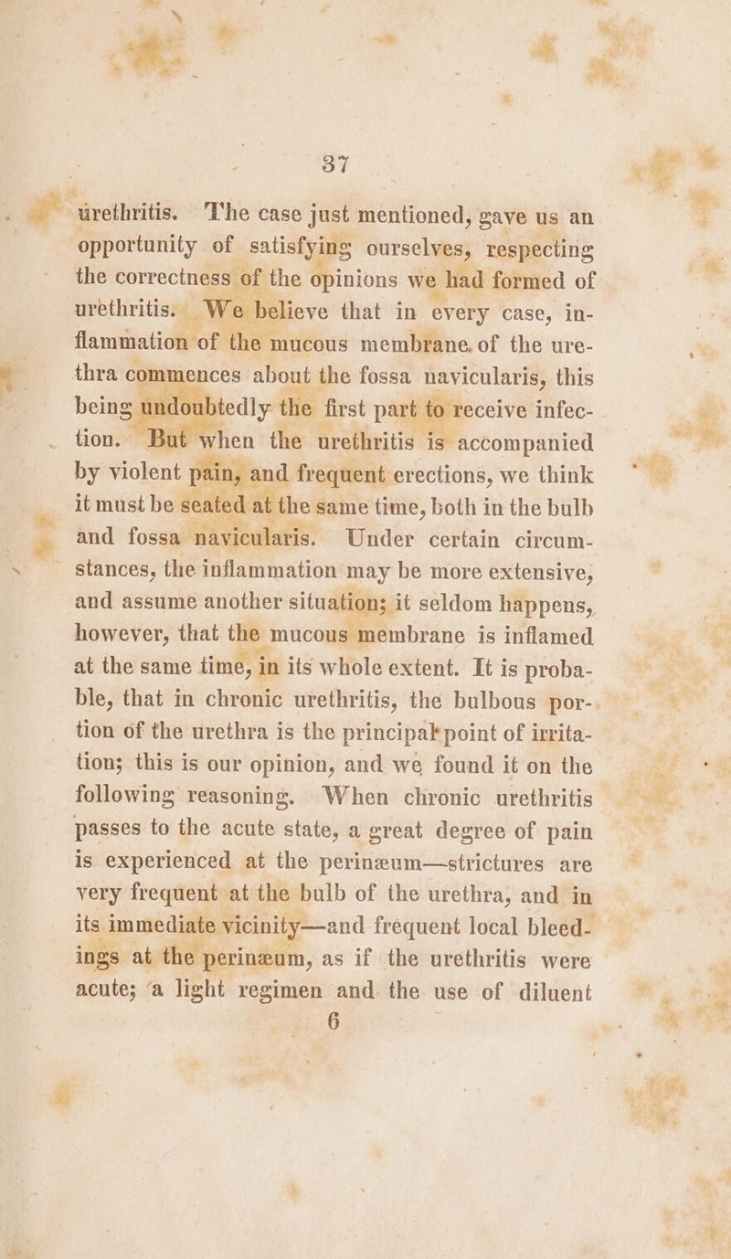 niall be opportunity of satisfying ourselves, respecting Ve e believe that in every case, in- fa rnitaiOMO? ‘the 1 mucous membrane. of the ure- thra com ences about the fossa navicularis, this undoubtedly the first part to receive infec- But when the urethritis is accompanied by violent pain, and frequent erections, we think it must be seated at the same time, both in the bulb and fossa navicularis. Under certain circum- stances, the inflammation may be more extensive, and assume another situation; it seldom happens, however, that the &gt; mucous membrane is inflamed. at the same time, i in its whole extent. It is proba- tion of the urethra is the principak point of irrita- tion; this is our opinion, and we found it on the following reasoning. When chronic urethritis passes to the acute state, a great degree of pain is experienced at the perineum—strictures are very frequent at the bulb of the urethra, and in its immediat e vicinity—and frequent local bleed- ings at the perineum, as if the urethritis were acute; ‘a light regimen and. the use of diluent 6 *