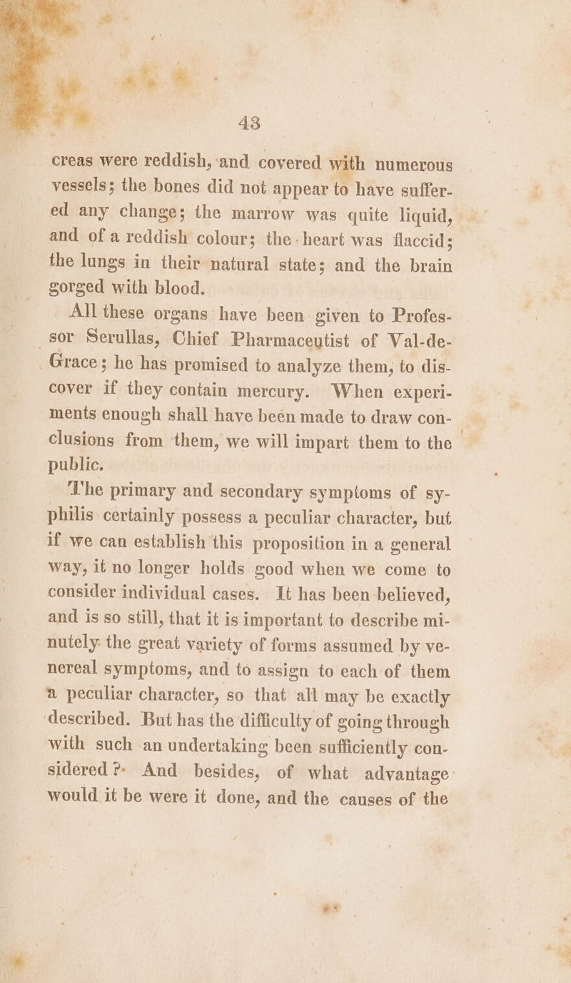 creas were reddish, ‘and covered ith numerous vessels; the bones did not appear to have suffer. ed any change; the marrow was quite liquid, and of a reddish colour; the-heart was flaccid 3 the lungs in their natural state; and the brain gorged with blood. All these organs have been given to Profes- sor Serullas, Chief Pharmaceutist of Wal-de- Grace; he has promised to analyze them, to dis- cover if they contain mercury. When experi- ments enough shall have been made to draw con- clusions from them, we will impart them to the public. ‘he primary and secondary symptoms of sy- philis certainly possess a peculiar character, but if we can establish this proposition in a general way, it no longer holds good when we come to consider individual cases. It has been believed, and is so still, that it is important to describe mi- nutely: the great variety of forms assumed by ve- nereal symptoms, and to assign to each of them @ peculiar character, so that all may be exactly described. But has the difficulty of going through with such an undertaking been sufficiently con- sidered ®- And besides, of what advantage’ would it be were it done, and the causes of the