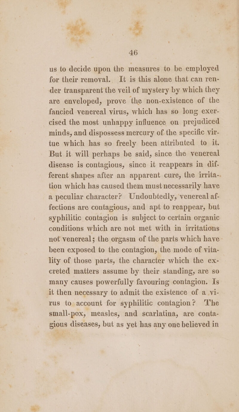 us to decide upon the measures to be employed for their removal. It is this alone that can ren- --der transparent the veil of mystery by which they are enveloped, prove the non-existence of the fancied venereal virus, which has so long exer- cised the most unhappy influence on prejudiced minds, and dispossess mercury of the specific vir- tue which has so freely been attributed to it. But it will perhaps be said, since the venereal disease is contagious, since it reappears in dif- ferent shapes after an apparent cure, the irrita-. tion which has caused them must necessarily have a peculiar character? Undoubtedly, venereal af- fections are contagious, and apt to reappear, but syphilitic contagion is subject to certain organic conditions which are not met with in irritations not venereal; the orgasm of the parts which have - been exposed to the contagion, the mode of vita- lity of those parts, the character which the ex- creted matters assume by their standing, are so many causes powerfully favouring contagion. Is it then necessary to admit the existence of a_vi- rus to account for syphilitic contagion? ‘he small-pox, measles, and scarlatina, are conta- gious diseases, but as yet has any one believed in