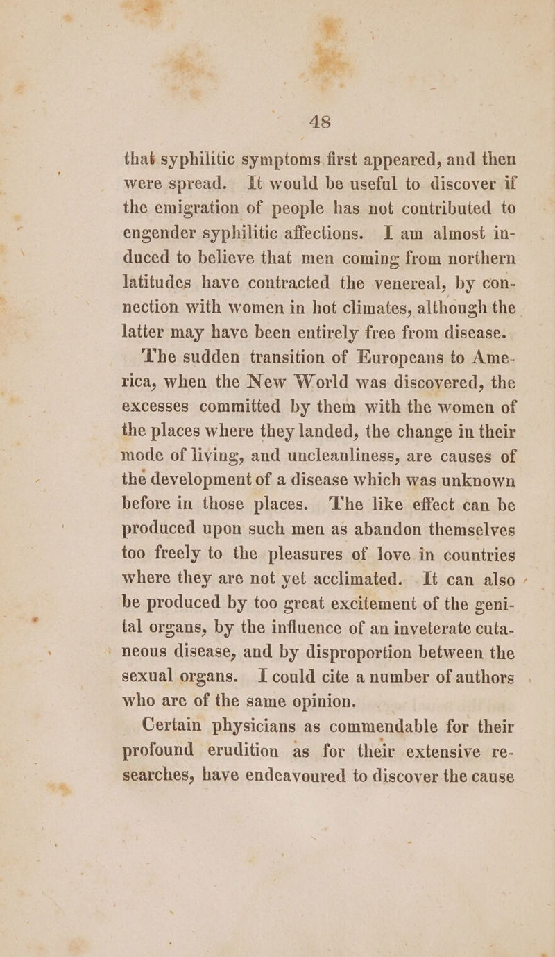 aR, ec - that syphilitic symptoms. first appeared, and then were spread. It would be useful to discover if the emigration of people has not contributed to engender syphilitic affections. I am almost in- duced to believe that men coming from northern latitudes have contracted the venereal, by con- latter may have been entirely free from disease. The sudden transition of Europeans to Ame- rica, when the New World was discovered, the excesses commitied by them with the women of the places where they landed, the change in their mode of living, and uncleanliness, are causes of the development of a disease which was unknown before in those places. The like effect can be produced upon such men as abandon themselves too freely to the pleasures of love in countries where they are not yet acclimated. It can also be produced by too great excitement of the geni- tal organs, by the influence of an inveterate cuta- who are of the same opinion. Certain physicians as commendable for their profound erudition as for their extensive re- searches, have endeavoured to discover the cause ~