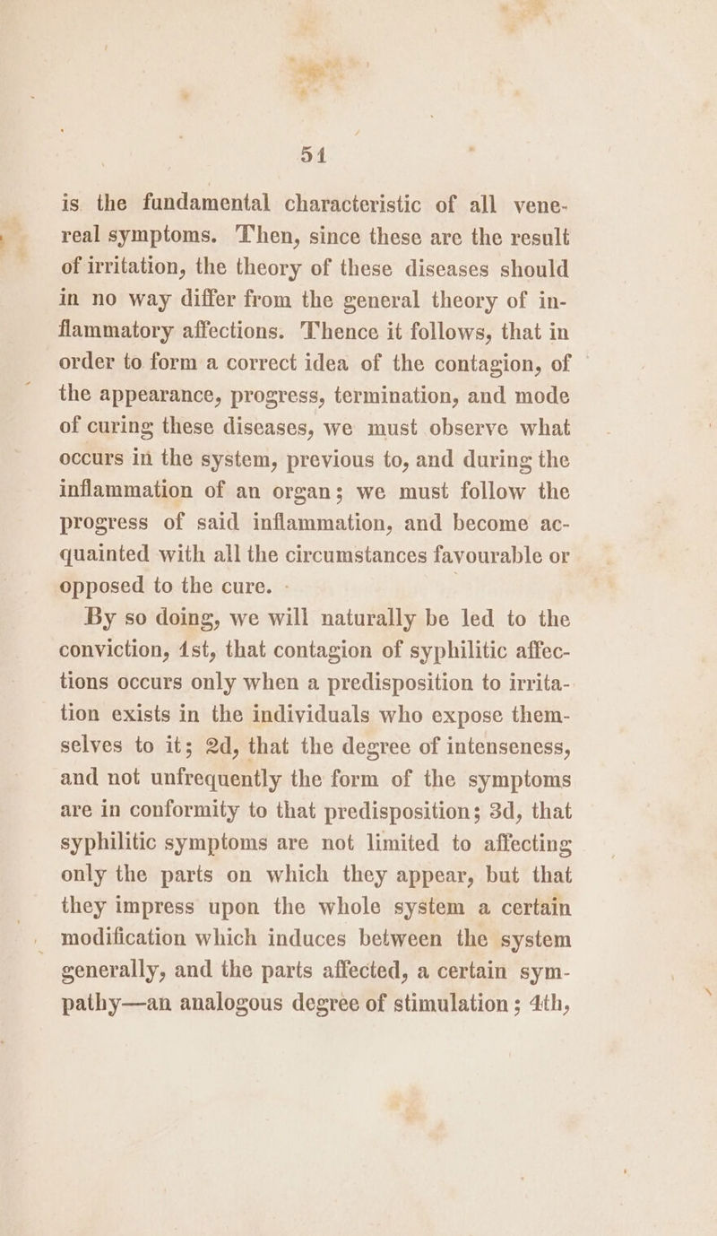 we .* a4 is. the fundamental characteristic of all vene- real symptoms. ‘Then, since these are the result of irritation, the theory of these diseases should in no way differ from the general theory of in- flammatory affections. Thence it follows, that in order to form a correct idea of the contagion, of the appearance, progress, termination, and mode of curing these diseases, we must observe what occurs in the system, previous to, and during the inflammation of an organ; we must follow the progress of said inflammation, and become ac- quainted with all the circumstances favourable or opposed to the cure. - : By so doing, we will naturally be led to the conviction, dst, that contagion of syphilitic affec- tions occurs only when a predisposition to irrita- tion exists in the individuals who expose them- selves to it; 2d, that the degree of intenseness, and not unfrequently the form of the symptoms are in conformity to that predisposition; 3d, that syphilitic symptoms are not limited to affecting only the parts on which they appear, but that they impress upon the whole system a certain generally, and the parts affected, a certain sym- pathy—an analogous degree of stimulation ; 4th,