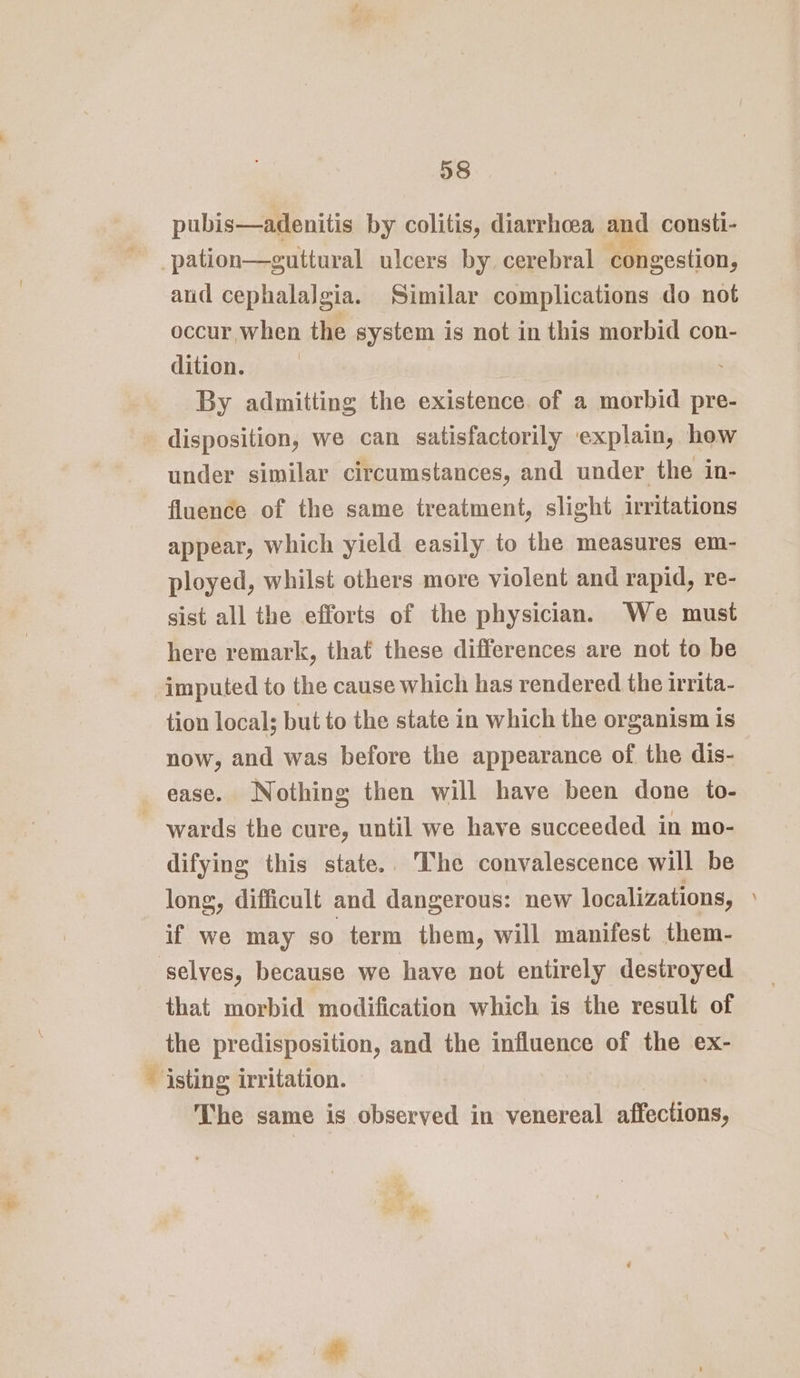 pubis—adenitis by colitis, diarrhoea and consti- ~ _pation—guttural ulcers by. cerebral ‘congestion, and cephalalgia. Similar complications do not occur when the system is not in this morbid con- dition. | : By admitting the existence. of a morbid pre- disposition, we can satisfactorily explain, how under similar circumstances, and under the in- fluence of the same treatment, slight irritations appear, which yield easily to the measures em- ployed, whilst others more violent and rapid, re- sist all the efforts of the physician. We must here remark, that these differences are not to be imputed to the cause which has rendered the irrita- tion local; but to the state in which the organism is now, and was before the appearance of the dis- ease. Nothing then will have been done to- ~ wards the cure, until we have succeeded in mo- difying this state.. The convalescence will be long, difficult and dangerous: new localizations, » if we may so term them, will manifest them- selves, because we have not entirely destroyed that morbid modification which is the result of the predisposition, and the influence of the ex- ~ isting irritation. The same is observed in venereal idectiine:
