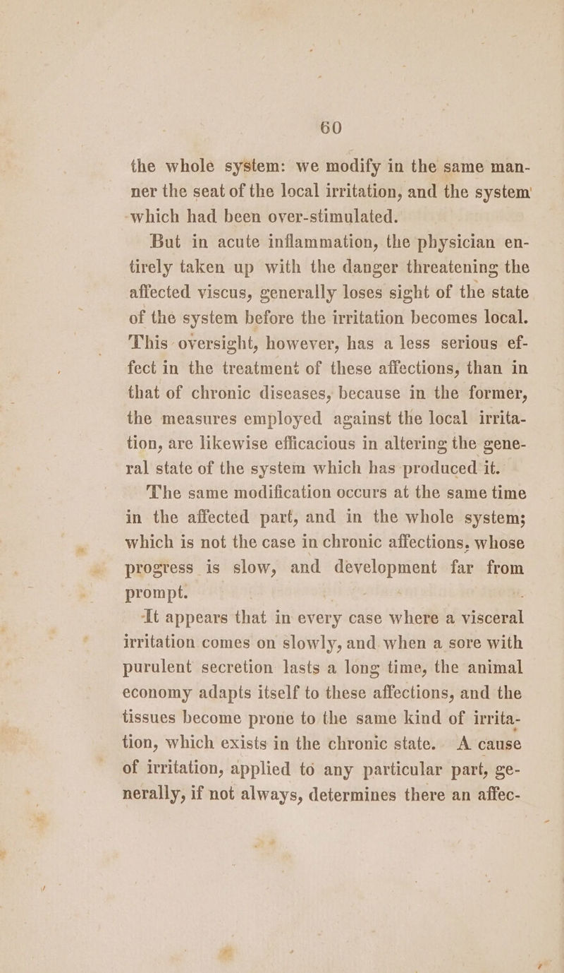 the whole system: we modify in the same man- ner the seat of the local irritation, and the system’ ‘which had been over-stimulated. But in acute inflammation, the physician en- tirely taken up with the danger threatening the affected viscus, generally loses sight of the state of the system before the irritation becomes local. This oversight, however, has a less serious ef- fect in the treatment of these affections, than in that of chronic diseases, because in the former, the measures employed against the local irrita- tion, are likewise efficacious in altering the gene- ral state of the system which has produced it. The same modification occurs at the same time in the affected part, and in the whole system; which is not the case in chronic affections. whose progress is slow, and sia far from prompt. | ‘It appears that in every case where a viscéral irritation comes on slowly, and. when a sore with purulent secretion lasts a long time, the animal economy adapts itself to these affections, and the tissues become prone to the same kind of irrita- tion, which exists in the chronic state. A cause of irritation, applied to any particular part, ge- nerally, if not always, determines there an affec-