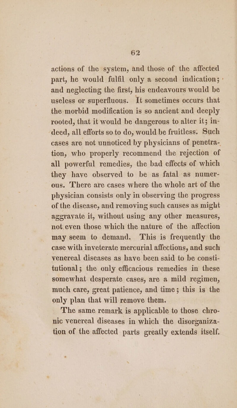 actions of the system, and those of the affected part, he would fulfil only a second indication; : and neglecting the first, his endeavours would be useless or superfluous. It sometimes occurs that the morbid modification is so ancient and deeply rooted, that it would be dangerous to alter it; in- ‘deed, all efforts soto do, would be fruitless. Such cases are not unnoticed by physicians of penetra- tion, who properly recommend the rejection of all powerful remedies, the bad effects of which they have observed to be as fatal as numer- ous. There are cases where the whole art of the physician consists only in observing the progress of the disease, and removing such causes as might agerayate it, without using any other measures, not.even those which the nature of the affection may seem to demand. This is frequently the case with inveterate mercurial affections, and such venereal diseases as have been said to be consti- tutional; the only efficacious remedies in these somewhat desperate cases, are a mild regimen, much care, great patience, and time; this is the only plan that will remove them. The same remark is applicable to those chro- nic venereal diseases in which the disorganiza- tion of the affected parts greatly extends itself.