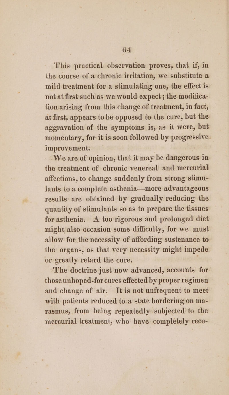 ‘This practical observation proves, that if, in the course of a chronic irritation, we substitute a mild treatment for a stimulating one, the effect is not at first such as we would expect; the modifica- tion arising from this change of treatment, in fact, at first, appears to be opposed to the cure, but the aggravation of the symptoms is, as it were, but momentary, for it is soon followed by progressive. improvement. | 3 - Weare of opinion, that it may be dangerous in the treatment of chronic venereal and mercurial affections, to change suddenly from strong stimu- lants to a complete asthenia—more advantageous results are obtained by gradually reducing the quantity of stimulants so as to prepare the tissues for asthenia. A too rigorous and prolonged diet might, also occasion some difficulty, for we must allow for the necessity of affording sustenance to the organs, as that very necessity might impede or greatly retard the cure. . The doctrine just now advanced, accounts for those unhoped-for cures effected by proper regimen and change of air. It is not unfrequent to meet with patients reduced to a state bordering on ma- rasmus, from being repeatedly subjected to the mercurial treatment, who have completely reco-