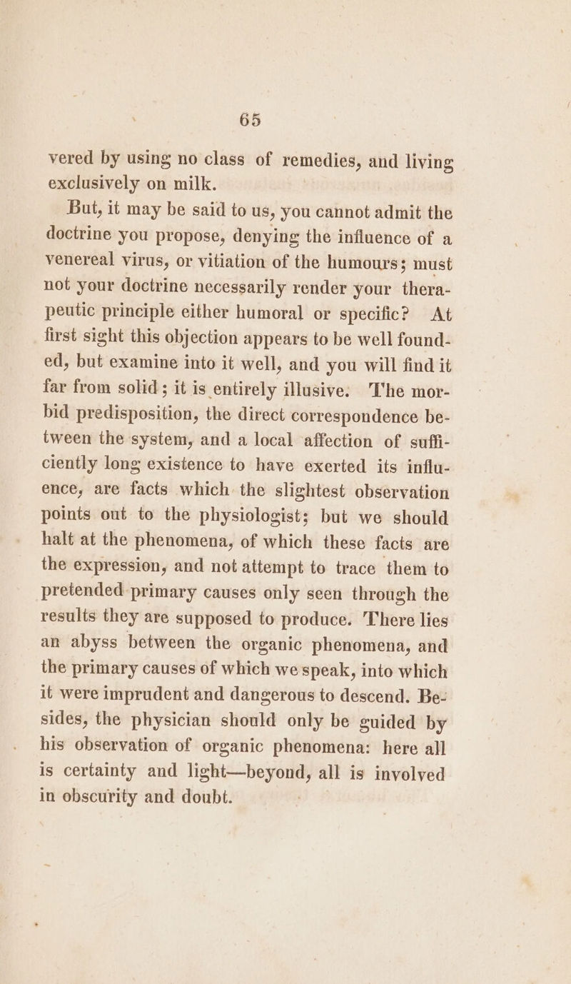 vered by using no class of remedies, and living exclusively on milk. But, it may be said to us, you cannot admit the doctrine you propose, denying the influence of a venereal virus, or vitiation of the humours; must not your doctrine necessarily render your thera- peutic principle either humoral or specific? At first sight this objection appears to be well found- ed, but examine into it well, and you will find it far from solid; it is entirely illusive: The mor- bid predisposition, the direct correspondence be- tween the system, and a local affection of suffi- ciently long existence to have exerted its influ- ence, are facts which the slightest observation points out to the physiologists; but we should halt at the phenomena, of which these facts are the expression, and not attempt to trace them to pretended primary causes only seen through the results they are supposed to produce. There lies an abyss between the organic phenomena, and the primary causes of which we speak, into which it were imprudent and dangerous to descend. Be- sides, the physician should only be guided by his observation of organic phenomena: here all is certainty and light—beyond, all is involved in obscurity and doubt.