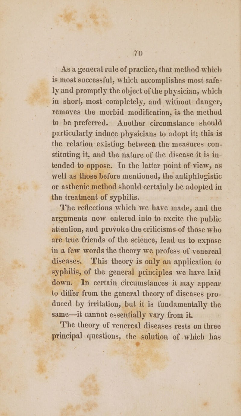 ee = wee Bs _ As ageneral rule of practice, that method which is most successful, which accomplishes most safe- removes the morbid modification, is the method to be preferred. Another circumstance should particularly induce physicians to adopt its this is the relation existing between the measures con- stituting it, and the nature of the disease it is in- tended to. pppoe. In the latter point of view, as well as” hose before mentioned, the antiphlogistic or asthenic me ne sthod should certainly be adoping in the treatment of syphilis. tii The reflections which we have made, and the arguments now entered into to excite the public attention, and provoke the criticisms-of those who are true friends of the science, lead us to expose in a few words the theory we profess of venereal diseases. This theory is only an application to duced by irritation, but it is fundamentally the same—it cannot essentially vary from it. The theory of venereal diseases rests on three