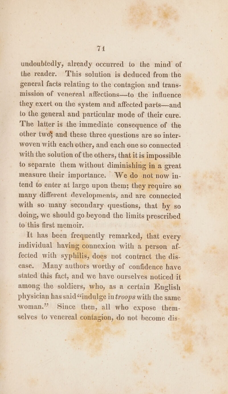 74 undoubtedly, already occurred to the mind’ of the reader. his solution is deduced from the general facts relating to the contagion and trans- mission of venereal affections—to the influence they exert on the system and affected parts—and to the general and particular mode of their cure. The latter is the immediate consequence of the other two5 and these three questions are so inter- woven with each other, and each one so connected with the solution of the others, that it is impossible to separate them without diminishing i In a great measure their importance. We do ‘not now in- tend to enter at large upon them; they require so many different developments, and are connected with so. many secondary: questions, that by so doing, we should go beyond the limits preseuibey to this first memoir. | It has been frequently remarked, that every individual having ¢ connexion with a person af- fected with syphilis, does not contract the dis- ease. Many authors worthy of confidence have stated this fact, and we have ourselves noticed it among the soldiers, who, as a certain English physician has said¢ ‘indulge i in troops with the same woman.” Since then, all who expose them- selves to venereal eget, do not become dis- a 5, ip ; eae»