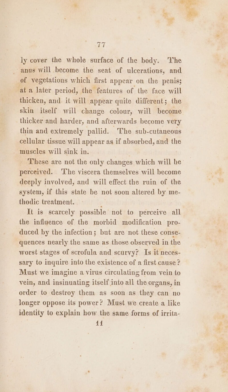 V7 ly cover the whole surface of the body. The _ anus will become the seat of ulcerations, and of vegetations which first appear on the penis; at a later period, the features of the face will thicken, and. it will appear quite different; the skin itself will change colour, will become thicker and harder, and afterwards become very thin and extremely pallid. The sub-cutaneous cellular tissue will appear as if absorbed, and the _ muscles will sink in. perceived. ‘The viscera themselves will become deeply involved, and will effect the ruin of the system, if this state be not soon altered by me- thodic treatment. 6 It is scarcely possible not to perceive all the influence of the morbid modification pro- duced by the infection; but are not these conse- quences nearly the same as those observed in the worst stages of scrofula and scurvy? Is it neces- sary to inquire into the existence of a first cause? Must we imagine a virus circulating from vein to vein, and insinuating itself into all the organs, in order to destroy them as soon as they can no longer oppose its power? Must we create a like identity to explain how the same forms of irrita- +4 ak