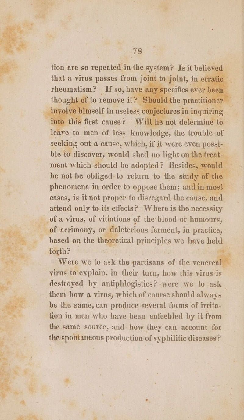 tion are so repeated i in the hepa Isit belie ed S Bay ese EI” _If so, have any specifics ever been a ve oka men of ieee ae the trouble of seeking out a cause, which, if it were even posse ble to discover, would shed no light on th phenomena in order to oppose them; ant nmost cases, is it not proper to disregard the cause, and attend only to its effects? Where is the necessity of a virus, of vitiations of the blood or humours, F &amp;of acrimony, or deleterious ferment, in practice, based on the theoretical principles we have held — forth? | : Were we to ask the partisans of the cease virus to explain, in their turn, how this yirus-is destroyed by antiphlogistics? were we to ask them how a virus, which of course should always be the same, can produce several forms of irrita- tion in men who have been enfeebled by it from the same source, and how they can account. for the spontaneous production of syphilitic diseases?