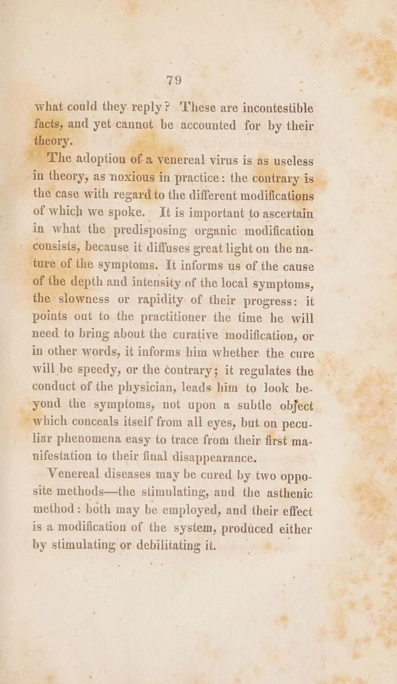 r what could they reply ? ‘These are incontestible a practice : “the erie of which we spoke. It is important to ascertain in what the predisposing organic modification consists, because it diffuses great light on the na- f the symptoms. It informs us of the cause epth and intensity of the local symptoms, e » slowness or rapidity of their progress: it one out to the practitioner the time he will need to bring about the curative modification, or in other words, it informs him whether. the cure will be speedy, or the contrary; it regulates the conduct of the physician, leads him to look be- ale the symptoms, not upon a subtle obfect which conceals itself from all eyes, but on pecu- ? Pid phenomena easy to trace from their first ma- nifestation to their final disappearance. Venereal diseases may be cured by two oppo- site methods—the stimulating, and the asthenic method : both may be employed, and their effect is a modification of the system, produced either by stimulating or ebiliiatae it. foil: