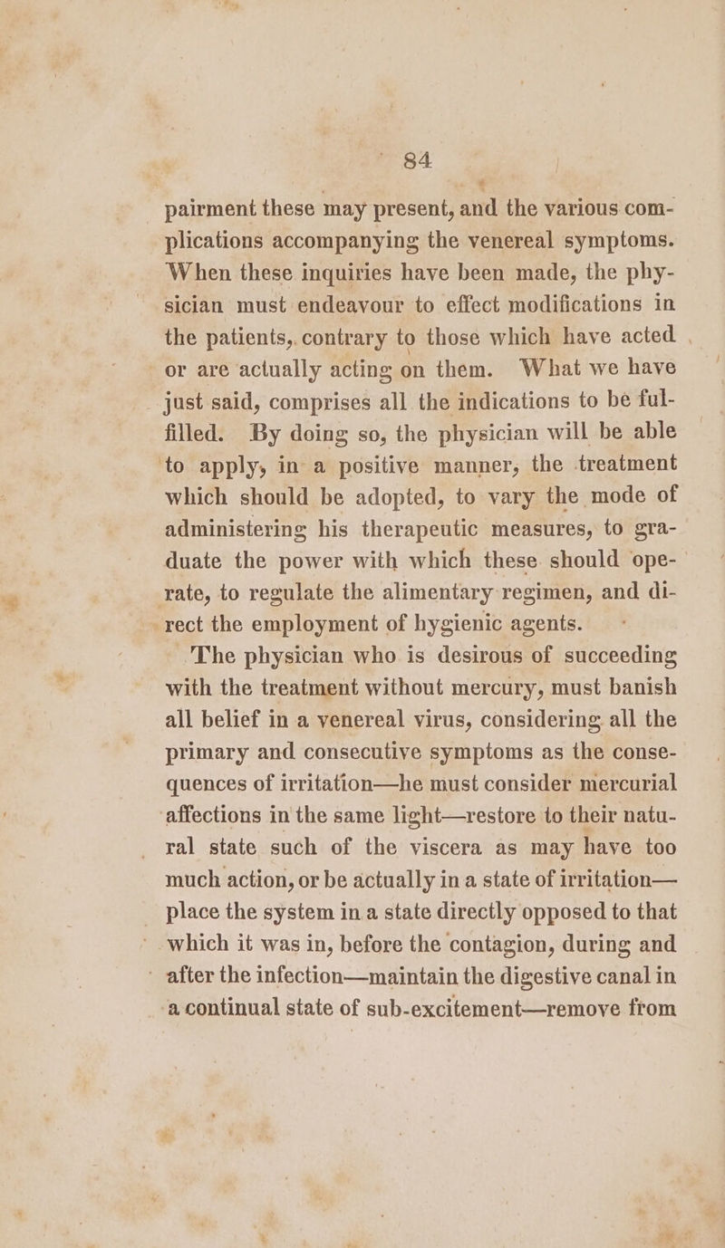 _ pairment these may present, and the various com- plications accompanying the venereal symptoms. When these inquiries have been made, the phy- sician must endeavour to effect modifications in the patients, contrary to those which have acted | or are actually acting on them. What we have just said, comprises all the indications to be ful- filled. By doing so, the physician will be able to apply, in a positive manner, the treatment which should be adopted, to vary the mode of administering his therapeutic measures, to gra- duate the power with which these should ope- rate, to regulate the alimentary regimen, and di- rect the employment of hygienic agents. ‘The physician who is desirous of succeeding with the treatment without mercury, must banish all belief in a venereal virus, considering all the primary and consecutive symptoms as the conse- quences of irritation—he must consider mercurial affections in the same light—restore to their natu- ral state such of the viscera as may have too much action, or be actually ina state of irritation— _ place the system ina state directly opposed to that which it was in, before the contagion, during and after the infection—maintain the digestive canal in acontinual state of sub-excitement—remove from