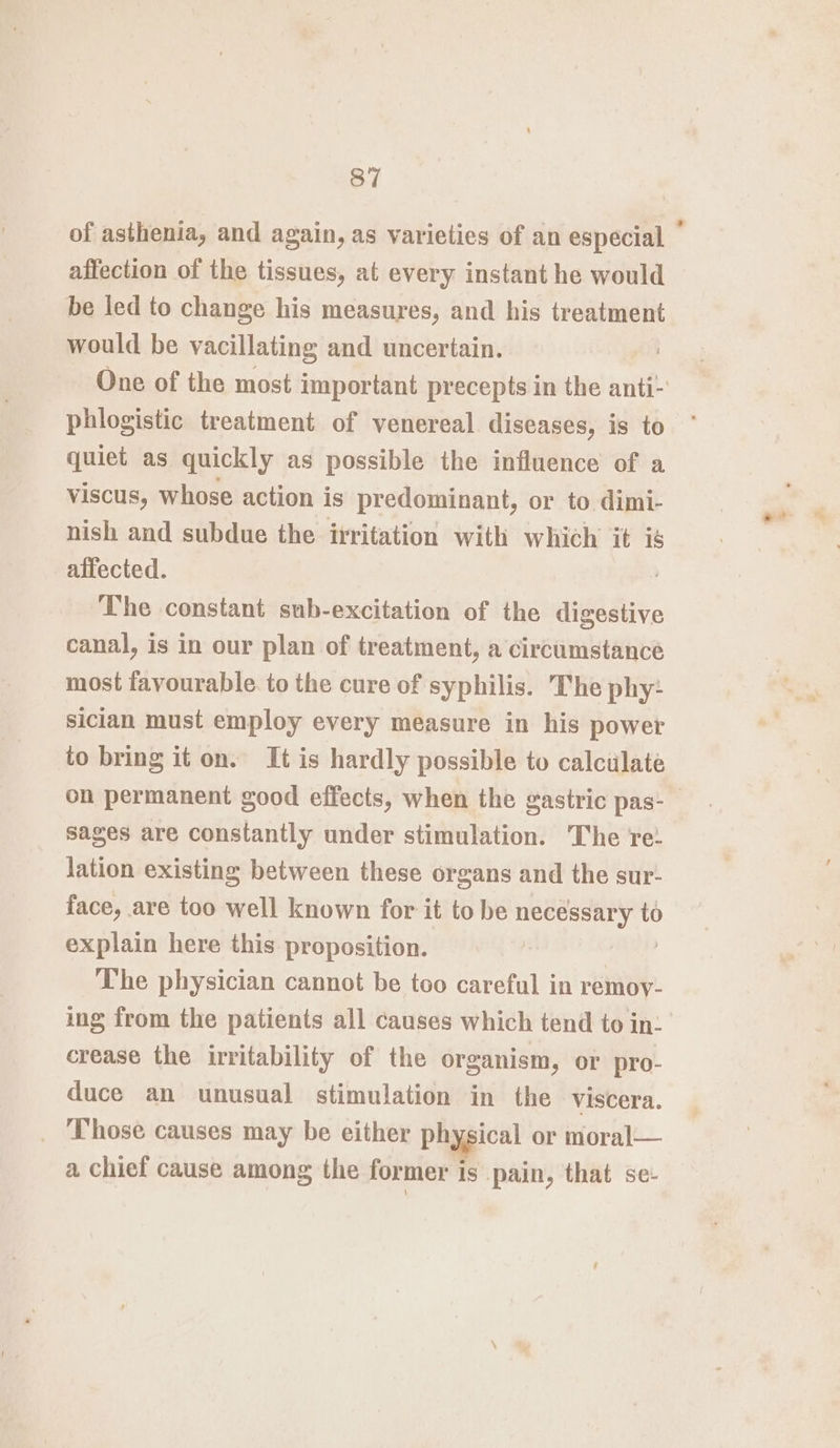 affection of the tissues, at every instant he would be led to change his measures, and his treatment would be vacillating and uncertain. phlogistic treatment of venereal. diseases, is to quiet as quickly as possible the influence of a viscus, whose action is predominant, or to dimi- nish and subdue the irritation with which it is affected. The constant sub-excitation of the digestive canal, is in our plan of treatment, a circumstance most favourable. to the cure of syphilis. The phy: sician must employ every measure in his power to bring it on. It is hardly possible to calculate sages are constantly under stimulation. ‘The re: lation existing between these organs and the sur- face, are too well known for it to be necessary to explain here this proposition. | The physician cannot be too careful in remoy- crease the irritability of the organism, or pro- duce an unusual stimulation in the viscera. Those causes may be either physical or moral— a chief cause among the former is pain, that se-