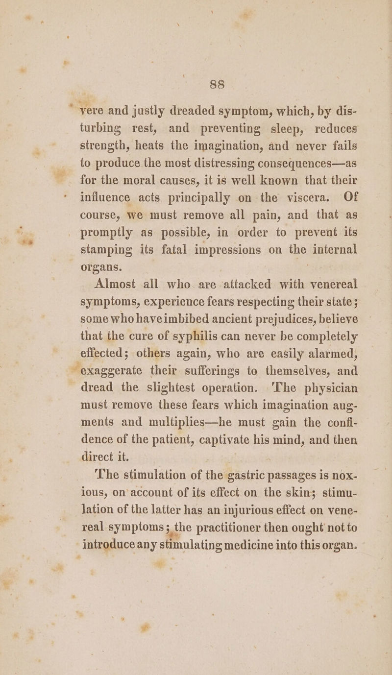 / “s 88 turbing rest, and preventing sleep, reduces strength, heats the imagination, and never fails to produce the most distressing consequences—as for the moral causes, it is well known that their influence acts principally on the viscera. Of course, we must remove all pain, and that as stamping its fatal impressions on the internal organs. | Almost ail who. are attacked with venereal symptoms, experience fears respecting their state; some who haveimbibed ancient prejudices, believe that the cure of syphilis can never be completely effected; others again, who are easily alarmed, dread the slightest operation. ‘The physician must remove these fears which imagination aug- ments and multiplies—he must gain the confi- dence of the patient, caplixate his mind, and then direct it. The stimulation of the gastric passages is nox- ious, on account of its effect on the skin; stimu- lation of the latter has an injurious effect on vene- real symptoms ; 5 the practitioner then ought not to “Wh