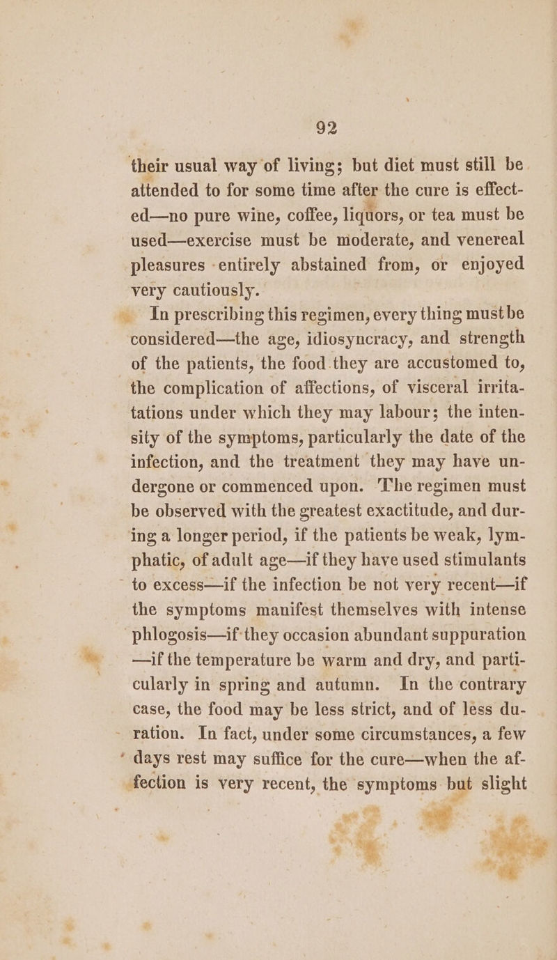 their usual way of living; but diet must still be. attended to for some time after the cure is effect- ed—no pure wine, coffee, liquors, or tea must be used—exercise must be moderate, and venereal pleasures -entirely abstained from, or enjoyed very cautiously. _ In prescribing this regimen, every thing must be considered—the age, idiosyncracy, and strength of the patients, the food they are accustomed to, the complication of affections, of visceral irrita- tations under which they may labour; the inten- sity of the symptoms, particularly the date of the infection, and the treatment they may have un- dergone or commenced upon. ‘The regimen must be observed with the greatest exactitude, and dur- ing a longer period, if the patients be weak, lym- phatic, of adult age—if they have used stimulants ~ to excess—if the infection be not very recent—if the symptoms manifest themselves with intense -phlogosis—if they occasion abundant suppuration —if the temperature be warm and dry, and parti- cularly in spring and autumn. In the contrary case, the food may be less strict, and of less du- - ration. In fact, under some circumstances, a few * days rest may suffice for the cure—when the af- fection is very recent, the symptoms but slight ae oe J —* °&gt; mall - 7 ws ee a . ¥ ina os Wig ‘=