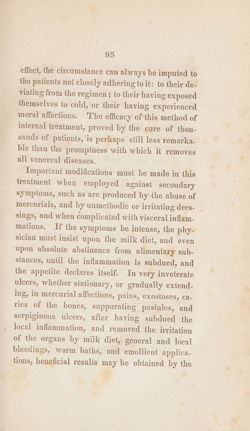 effect, the eroemaihie can always be imputed to the patients not closely adhering to it: to their de- viating from the regimen ; to their having exposed themselves to cold,:or their having experienced - moral affections. he efficacy of this method of internal treatment, proved by the cure of thou- sands of patients, is perhaps still less remarka- ble than the promptness with which it removes all venereal diseases. Important modifications must be made in this treatment when employed against secondary symptoms, such as are produced by the abuse of mercurials, and by unmethodic or irritating dres- . sings, and when complicated with visceral inflam- mations. If the symptoms be intense, the phy- sician must insist upon the milk diet, and even upon absolute abstinence from alimentary sub- stances, until the inflammation is subdued, and the appetite declares itself. In very inveterate ulcers, whether stationary, or gradually extend- ing, in-mercurial affections, pains, exostoses, ca- ries of the bones, suppurating pustules, and serpiginous. ulcers, after having subdued the local inflammation, and removed the irritation of the organs by milk diet, general and local bleedings, warm baths, and emollient applica- tions, beneficial results may be obtained by the