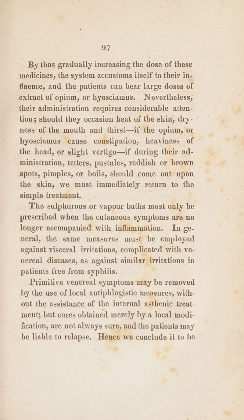 By thus gradually increasing the dose of these medicines, the system accustoms itself to their in- fluence, and the patients can bear large doses of extract of opium, or hyosciamus. Nevertheless, their administration requires considerable atten- tion; should they occasion heat of the skin, dry- ness of the mouth and thirst—if the opium, or hyosciamus cause constipation, heaviness of _the head, or slight vertigo—if during their ad- ministration, tetters, pustules, reddish or brown spots, pimples, or boils, should come out upon the skin, we must immediately return to the simple treatment. The sulphurous or vapour baths must only be prescribed when the cutaneous symptoms are no longer accompanied with inflammation. In ge- neral, the same measures must be employed against visceral irritations, complicated with ve- nereal diseases, as against similar irritations in patients free from syphilis. Primitive venereal symptoms may be removed by the use of local antiphlogistic measures, with- out the assistance of the internal asthenic treat- ment; but cures obtained merely by a local modi- fication, are not always sure, and the patients may be liable to relapse. Hence we conclude it to be