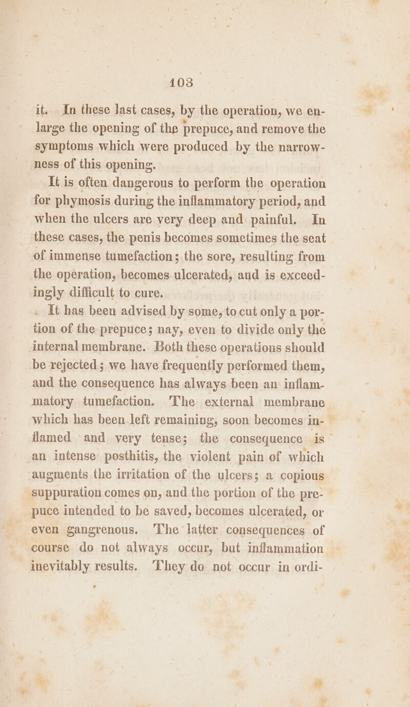 it. In these last cases, by the operation, we en- large the opening of the prepuce, and remove the symptoms which were produced by the narrow- ness of this opening. It is often dangerous to perform the operation for phymosis during the inflammatory period, and when the ulcers are very deep and painful. In these cases, the penis becomes sometimes the seat of immense tumefaction; the sore, resulting from the operation, becomes ulcerated, and is exceed- ingly difficult to cure. _ It has been advised by some, to ot only a por- tion of the prepuce; nay, even to divide only the internal membrane. Both these operations should be rejected; we have frequently performed them, and the consequence has always been an inflam- matory tumefaction. ‘The external membrane which has been_left remaining, soon becomes in- flamed and yery tense; the consequence is an intense: posthitis, the violent pain of which augments the irritation of the ulcers; a copious suppuration comes on, and the portion of the pre- puce intended to be saved, becomes ulcerated, or even gangrenous. The ‘latter consequences of course do not always occur, but inflammation inevitably results. ‘Chey do not occur in ordi-